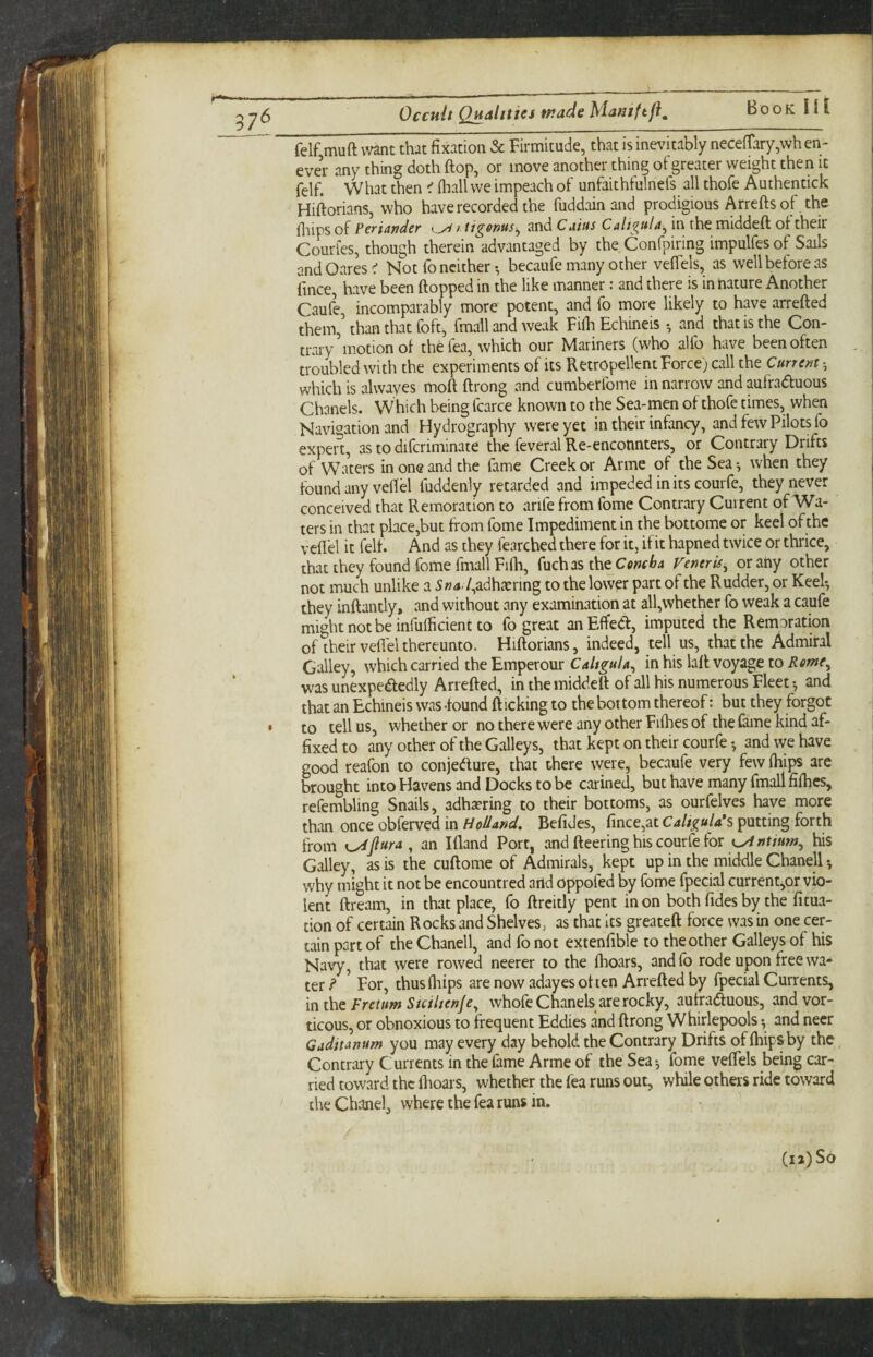 VJJ felf muft mnt that fixation & Firmitude, that is inevitably necefrary,wh en- ever any thing doth ftop, or move another thing ol greater weight then it felf. What then ^ (hall we impeach of unfaithfulnefs all thofe Authentick Hiftorians, who have recorded the fuddain and prodigious Arrefts of the lliips of PcTtAndeT <._yi and Cuius C4^ in the middeft of their Courles, though therein advantaged by the Confpiring impulfes of Sails andOaresC Not fo neither •, becaufe many other veffels, as well before as fmee have been ftopped in the like manner: and there is in nature Another Caule, incomparably more potent, and fo more likely to have arrefted them,’ than that foft, fmall and weak Fifli Echineis ^ and that is the Con¬ trary motion of thefea, which our Mariners (who alfo have been often troubled with the experiments of its Retropellent Force) call the Current •, which is alwayes inoft ftrong and cumberfome in narrow and mfraduous Chanels. Which being fcarce known to the Sea-men of thofe times, when Navigation and Hydrography were yet in their infancy, and few Pilots fo expert, as to difcriminate the feveral Re-enconnters, or Contrary Drifts of Waters in one and the fame Creek or Arme of the Sea-, when they found any vefiel fuddenly retarded and impeded in its courfe, they never conceived that Remoration to arife from fome Contrary Current of Wa¬ ters in that place,but from fome Impediment in the bottome or keel of the vefiel it felf. And as they fearched there for it, if it hapned twice or thrice, that they found fome fmall Fifli, (\1ch2s the Concha Veneris^ orahy other not much unlike a 5»4./,adhienng to the lower part of the Rudder, or Keel-, they inftantly, and without any examination at all,whether fo weak a caufe mightnotbeinfufficientto fo great anEffed:, imputed the Remoration of their vefiel thereunto. Hiftorians, indeed, tell us, that the Admiral Galley, which carried the Emperour Caligula^ in his laft voyage to Rome, was unexpededly Arrefted, in the middeft of all his numerous Fleets and that an Echineis was -found ft icking to the bot tom thereof: but they forgot • to tell us, whether or no there were any other Fifties of the fame kind af¬ fixed to any other of the Galleys, that kept on their courfe and we have good reafon to conjedure, that there were, becaufe very few ftiips arc brought into Havens and Docks to be carined, but have many fmall fifties, refembling Snails, adhering to their bottoms, as ourfelves have more than once obferved in Holland, Befides, fince,atC4//^«/4*s putting forth from K^fiura ^ an Ifland Port, and fteering his courfe for K^ntitm^ his Galley, as is the cuftome of Admirals, kept up in the middle Chanell why might it not be encountred and oppofed by fome fpecial current,or vio¬ lent ftream, in that place, fo ftrcitly pent in on both fides by the fitua- tion of certain Rocks and Shelves, as that its greateft force was in one cer¬ tain part of the Chanell, and fo not extenfible to the other Galleys of his Navy, that were rowed neerer to the ftioars, andfo rode upon free wa¬ ter^ ’ For, thus ftiips are now adayes often Arrefted by fpecial Currents, mthe Fretum Suiltenje^ whofe Chanels are rocky, aufraduous, andvor- ticous, or obnoxious to frequent Eddies and ftrong Whirlepools -, and neer Gaditanum you may every day behold the Contrary Drifts of ftiips by the Contrary Currents in the fame Arme of the Sea fome vefiels being car¬ ried toward the ftioars, whether the fea runs out, while others ride toward the Chanel, where the fea runs in.