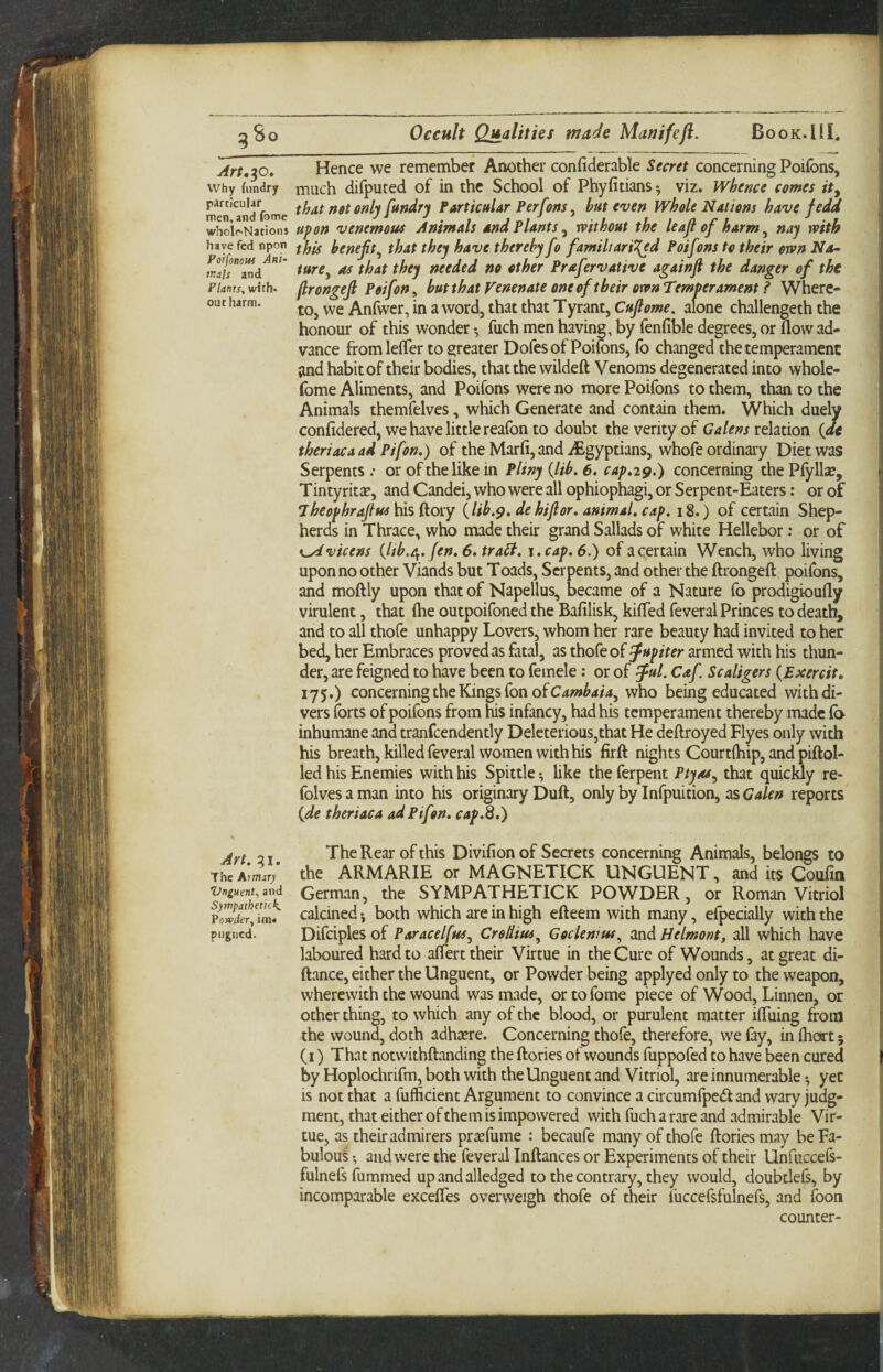 Art,^o» why fiindry particular men, and fomc wholr-Nations have fed npon Poifonow Ani¬ mals and Plants, with¬ out harm. Hence we remember Another confiderable Secret concerning Poifbns, much difputed of in the School of Phyfitians *, viz. Whence comes ity that not only fandry Particular Perfons^ hat even Whole Nations have fedd upon venemous Animals and Plants ^ without the leajl of harm ^ nay with this heneft, that they have thereby fo familiarised Poifons to their own Na¬ ture ^ as that they needed no other Prafervative againfi the danger of the ftrongejl Poifon^ hut that yenenate one of their own Temperament P Where¬ to, we Anfwer, in a word, that that Tyrant, Cufiome. alone challengeth the honour of this wonder *, fuch men having, by fenfible degrees, or flow ad¬ vance from lefler to greater Dofes of Poifons, fo changed the temperament ;ind habit of their bodies, that the wildeft Venoms degenerated into whole- fome Aliments, and Poifons were no more Poifons to them, than to the Animals themfelves, which Generate and contain them. Which duely confidered, we have little reafon to doubt the verity of Galens rehtion {de theriacaad Pifon.) of the Marfi, and iEgyptians, whofe ordinary Diet was Serpents or of the like in Pliny {lib. 6. cap.29.) concerning the Pfylla?, Tintyritse, and Candei, who were all ophiophagi, or Serpent-Eaters: or of Theophrajlus his doxy {lib,de hi for. animal, cap. 18.) of certain Shep¬ herds in Thrace, who made their grand Sallads of white Hellebor: or of K^vicens {lib.Of. fen. 6. traSl. t.cap, 6.) of a certain Wench, who living upon no other Viands but Toads, Serpents, and other the ftrongeft poifons, and moftly upon that of Napellus, became of a Nature fo prodigioufly virulent, that ihe outpoifoned the Bafilisk, kifled feveral Princes to death, and to all thofe unhappy Lovers, whom her rare beauty had invited to her bed, her Embraces proved as fatal, as thofe of Jupiter armed with his thun¬ der, are feigned to have been to femele: or of ful. Caf Scaligers {Exercit. 175.) concerning the Kings fon of who being educated with di¬ vers forts of poifons from his infancy, had his temperament thereby made fa inhumane and tranfcendently Deleterious,that He deflroyed Flyes only with his breath, killed feveral women with his firft nights Courtfliip, and piftol- led his Enemies with his Spittle ^ like the ferpent Ptyas^ that quieWy re- folves a man into his originary Duft, only by Infpuition, as Galen reports {de theriaca ad Pifon. cap.S.) jyf 2 j The Rear of this Divifion of Secrets concerning Animals, belongs to TheA*rmV the ARMARIE or MAGNETICK UNGUENT, and its Coufm ^^tman, the SYMPATHETICK POWDER, or Roman Vitriol calcined •, both which are in high efteem with many, efpecially with the pugned. Difciples of ParacelfuSy CreHius^ Goclenius^ and Helmonty all which have laboured hard to aflert their Virtue in the Cure of Wounds, at great di- ftance, either the Unguent, or Powder being applyed only to the weapon, wherewith the wound was made, ortofome piece of Wood, Linnen, or other thing, to which any of the blood, or purulent matter iffriing from the wound, doth adhsere. Concerning thofe, therefore, we fay, in fhort 5 (i) That notvvithftanding the ftories of wounds fuppofed to have been cured by Hoplochrifm, both with the Unguent and Vitriol, are innumerable ^ yec is not that a fufficient Argument to convince a circumfpedand wary judg¬ ment, that either of them is impowered with fuch a rare and admirable Vir¬ tue, as their admirers prsefume : becaufe many of thofe ftories may be Fa¬ bulous and were the feveral Inftances or Experiments of their Unfuccefs- fulnefs fummed upandalledged to the contrary, they would, doubtlefs, by incomparable excefles overweigh thofe of their fuccefsfulnefs, and foon counter-