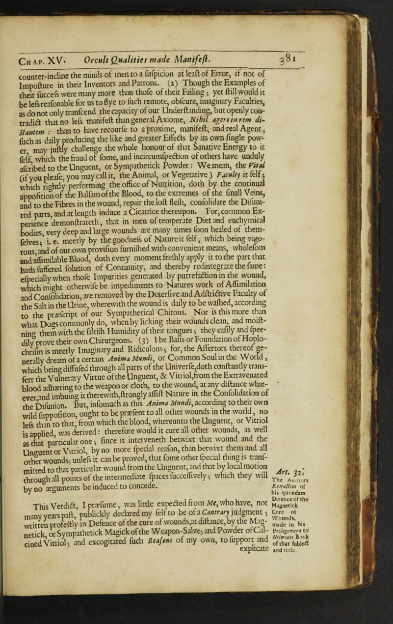 counter-incline the minds of men to a fufpicion at leaft of Error, if not of Impofture in their Inventors and Patrons. (2) Though the Examples of then fuccefs were many more than thofe of their Failing •, yet ftill would it be lefsreafonable for us to flye to fuch remote, obfeure, imaginary Faculties, as do not only tranfeend the capacity of our Underftanding, but openly con- tradia that no lefs manifeft than general Axiome, Nihil agereinrtm di- Hantem : than to haverecourfe to aproxime, manifeft, and real Agent, fuch as daily producing the like and greater Effedls by its own Tingle pow¬ er may juftly challenge the whole honour of that Sanative Energy to it felf which the fraud of fome, and incircumfpeaion of others have unduly afcrlbed to the Unguent, or Sympathetick Powder: We mean, Vital (ifyouplcafe,youraaycallit, the Animal, or Vegetative ) Faculty which rightly performing the office of Nutrition, doth by the continual appofttionof the Balfamofthe Blood, to the extremes of the ftnall Veins, andto the Fibres in the wound, repair the loft fleffi, confolidate the Difuni- ted parts and at length induce a Cicatrice thereupon. For, common Ex¬ perience demonftrateth, that in men of temperate Diet and euchymical Ladies very deep and lai-ge wounds are many times foon healed of them- felves;’ i. e. meerly by thegoodnefs of Nature it felf, which being vigo¬ rous and of our own provifion furniflied with convenient means, wholefom and ifimilable Blood, doth every moment freffily apply it to the part that hathfuffered folution of Continuity, and thereby redintegrate the fame: efpeciallywhen thofe Impurities generated by putrefa(ftion in the wound, which might otherwlfebe impediments to Natures work of Affimilation and Confolidation, are removed by the Deterfive and Adftriaive Faculty of ihe Salt in the Urine, wherewith the wound is daily to be waffied, according to the pr^feript of our Sympathetical Chirons. Nor is this more than what Dogs commonly do, when by licking their wounds clean, andmoift- nin^ them with the faltiffi Humidity of their tongues •, they eafily and fpee- dilvVove their own Chirurgeons. (3) I he Bafis or Foundation of Hoplo- chrifm is meerly Imaginary and Ridiculous-, for, the AlTcrtors thereof p- nerally dream of a certain Anima Uundi^ or Common Soul in the World, which being diffufed through all parts of the Univerre,doth conftantly trans- fcrr the Vulnerary Virtue of the Unguent, & Vitriol,ffom the Extravenated blood adhjering to the weapon or cloth, to the wound, at any diftance what¬ ever and imbuing ittherewith,ftrongly affift Nature in the Confolidation of the bifunion. But, infomuch as this Anima Mundi^ according to their own wild fuppofition, ought to be prxfent to all other wounds in the world, no lefs than to that, from which the blood, whereunto the Unguent, or Vitriol is applied was derived: therefore would it cure all ocher wounds, as well as that piticular one fmee it intervened! betwixt that wound and the Unguent or Vitriol, by no more fpecial reafon, than betwixt them and all othir wounds-, unlefs it can be proved, that fome other fpecial thing is tranf- mitted to that particular wound from the Unguent, and that by local motion through all points of the intermediate fpaces fucceffively-, which they wiU by no arguments be induced to concede. ThisVerdid, ipreefume, waslitde expeefred fi'om who have, not many years paft, publickly declared my felf to be of a judgment -, writwn profeftly in Defence of the cure of wounds,at diftance, by the Mag- netick or Sympathetick Magickofthe Weapon-Salve-, and Powder ofCal- cined Vitriol-, and excogitated fuch Reajons of my own, tofupport and ^ explicate Art, 32 The Authors Retra^ion of his quondam Defence of the Magnctick Cure of Wounds, made in his Vrolegcmerd to Helwonts Book of chat fubk^ and title.