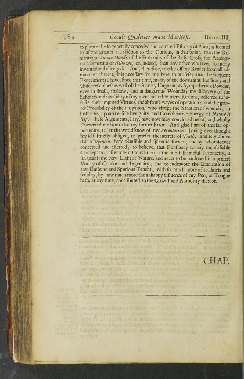 explicate the fo generally conceded and admired Efficacy of Both, as feemed to afford greater fatisfadion to the Curious, in that point, than the Ro- mantique Anima Mundi of the Fraternity of the Rofy-Crofs, the Analogi¬ cal Magnetifm of <?«/■, or, indeed, than any other whatever formerly invented and alledged. And, therefore, to take off my Reader from all ad¬ miration thereat, it is neceffary for me here toprofefs^ that the frequent Experiments I have, fince that time, made, of the downright Inefficacy and Unfuccefsfulnefsas well of the Armary Unguent, as Sympathetick Powder, even infmall, fhallow, and in dangerous Wounds-, my difcovery of the lightnefs and invalidity of my own and other mens Reafons, adferred to )u- ftifie their imputed Virtues, and abftrufe wayes of operation and the grea¬ ter Probability of their opinion, who charge the Sanation of wounds, in fuch cafes, upon the foie benignity and Confolidative Energy of Nature it (elf I thefe Arguments, I fay, have now fully convinced me of, and wholly Converted me from that my former Error. And glad I am of this fair op¬ portunity, to let the world know of my Recantation: having ever thought my felf ttridly obliged, to prefer the intereft of Truth^ infinitely above that of Opinion^ how plaufible and fplendid foever, and by whomfbever conceived and afferted to believe, that Conftancy to any unjuftifiable Conception, after clear Convidion, is the moft (hamefuf Pertinacity, a finagainft the very Light of Nature, and never to be pardoned in a profefl Votary of Candor and Ingenuity-, and to endeavour the Eradication of any Unfound and Spurious Tenent, withfo much more of readinefs and fedulity, by how much more the unhappy influence of my Pen, or Tongue hath, at any time, contributed to the Growth and Authority thereof. CH AP.