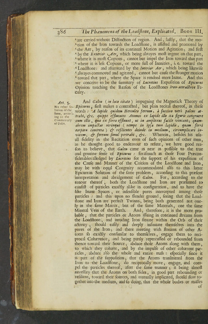 The Ph^enomena of the Loadfione, Explicated^ Book IIJ. - —.— -1-- _—— ----f ■ ‘ are carried without Diftinftion of region. And , laftly, that the mo- ‘ tion of the Iron towards the Loadftone, is aflifted and promoted by ^ the Aer, by reafon of its continual Motion and Agitation ^ and firft ‘ by the Exterior K^tr^ which being alwayes moft urgent on that part, ‘ where it is moft Copious, cannot but impel the Iron toward that part ‘where it is lefs Copious, or more full of Inanities, i. e. toward the ‘Loadftone; and afterward by the Interior Aer ^ which being likewifc ‘ alwayes commoved and agitated, cannot but caufe the ftronger motion ‘ toward that part, where the Space is rendred more Inane. And this we conceive to be the fummary of Lucretius Expofition of Epicurus Opinion touching the Reafon of the Loadftones Iron-attra^we Fa¬ culty. ^ Art. 5. And Galen {in loco citato) impugning the Magnetick Theory of His other Sc- Epicurus, firft makes a contraded, but plain recital thereof, in thefe huion ofthe words .* *A Upide quidem Herculeo ferrum-i a fuccino verb paleus at- ing ro the traht, ^c. quippc efjluentes Atomos ex laptde tue ita pgurts cengruere commeiirary cum tUis ^ qu£ ex ferr0 efjluunt ^ ut in amplexus facile veniant-, quam- oiQikn. olrem impa^as utrinque { nempe in ipja turn lapidis, quam ferri corpora concreta ) dr refilientes deinde in medium.^ ctrcumplicari in- vicem, dr ferrum jfimul pertrahi, drc. Wherein, befides his ufu- all fidelity in the Recitation even of fuch opinions of other men, as he thought good to endeavour to refute, we have good rea¬ fon to believe, that Galen came as near as poflible to the true and genuine fenfe of Epicurus : forafmuch as thofe Four Pr^econ- fiderables alledged by Lucretius for the fupport of his expofition of the Caufe and Manner of the Coition of the Loadftone and Iron, may be with equal Congruity accommodated alfo to this latter Epicurean Solution of the fame problem, according to this prxfent interpretation and abridgement of Galen. For, according to the tenour thereof, both the Loadftone and Iron are prceuimed to confift of particles exadly alike in configuration, and to have the like Inane Spaces , or infenfible pores intercepted among thole particles : and this upon no flender ground, feeing that the Load¬ ftone and Iron are perfed Twinns, being both generated not one- ly in the fame Matrix, but of the fame Materials, one the fame Mineral Vein of the Earth. And, therefore, it is the more pro¬ bable , that the particles or Atoms iftuing in continued ftreams from the Loadftone, and invading Iron fituate within the Orb of their adivity , ftiould eafily and deeply infinuate themfelves into the pores of the Iron^ and there meeting with ftreams of other A- toms lb exadly confimilar to themfelves, engage them to reci¬ procal Cohaerence, and being partly repercufted or rebounded from thence toward their Source, abduce thole Atoms along with them, to which they coh^ere, and by the impulfe of other cohserent par¬ ticles, abduce allb the whole and entire mafs : efpecially fince it is part of the fuppofition, that the Atoms tranfmitted from the Iron to the Loadftone, do reciprocally move, engage, and com¬ pel the particles thereof, after the fame manner ^ it being almoft necelfary that the Atoms on both fides, in good part rebounding or refilient, toward their fources, and mutually implicated, lliould flow to¬ gether into the medium, and fo doing, that the whole bodies or maftes