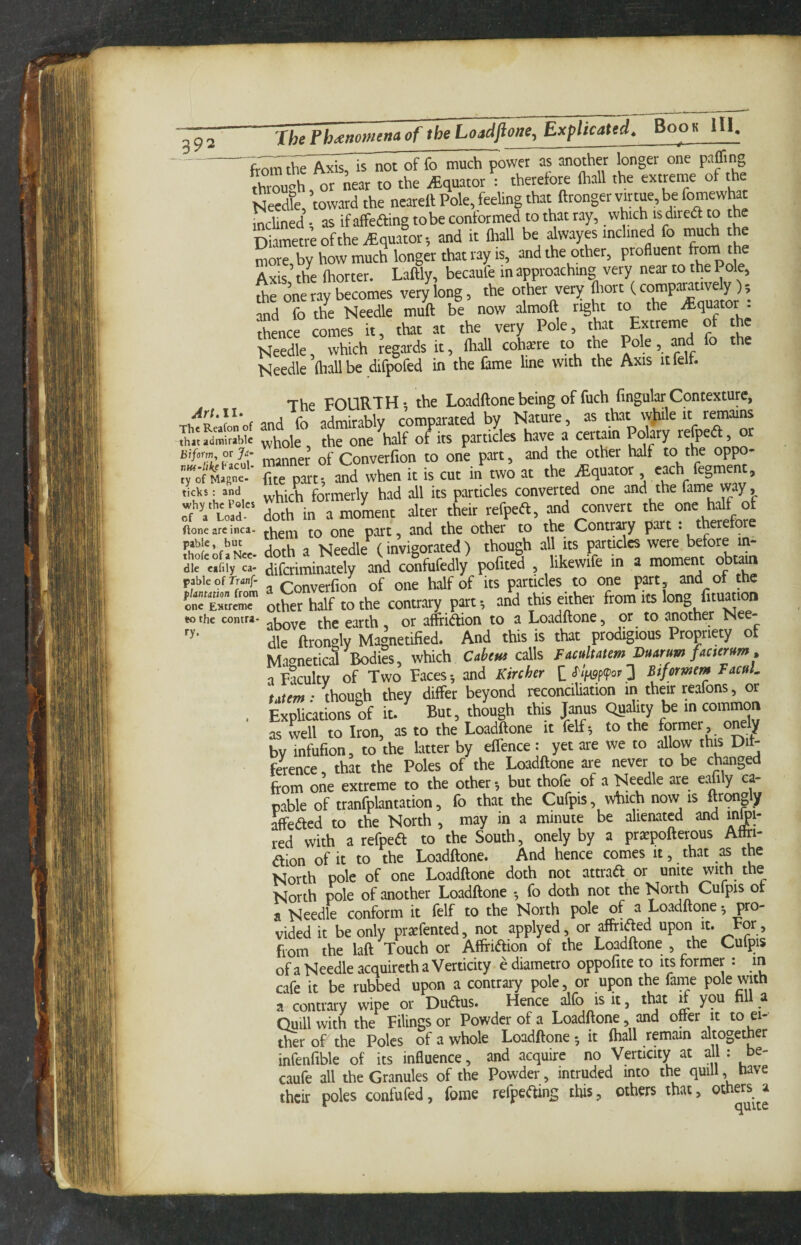 An.II- The Rcafon of that admirable Bifortn, or acui¬ ty of Magne- ticks : and why the Poles of a Load- ftone are inca¬ pable , but thofe of a Nee¬ dle eafily ca¬ pable of Tranf- plantation from one Extreme «o the contra¬ ry- JheFh^enomenaof theLoadftone, ExplicattirBoo« HI. fr^i^rthrAxiTiTnot of fo much power as another longer one paffing through or near to the iEquator : therefore (hall the extreme of the Needfe, ’toward the neareft Pole, feeling that ftronger virtue, be fomewhac inclined -, as ifaffeaing tobe conformed to that ray, which is direft to the Diametre of the .Equator-, and it lliall be dwayes inclined & ““h the more, by how much longer that ray IS, and the other, profluenr from the Axis the (hotter. Laftly, becaufe in approaching very near to the Pole, S;rone ray becomes very'long, the other very and fo the Needle muft be now almoll right to the ^q““or ’ thence comes it, that at the very Pole, that Needle, which Regards it, (hdl cotee to the Pole, and fo the Needle Oiallbe difpofed in the fame line with the Axis it felt. The FOURTH*, the Loadftonebeing of fuch fingularContexture, and fo admirably comparated by Nature, as that w)iile it r^ains whole , the one half of its particles have a certain Polary ^^fpedt, or manner of Converfion to one part, and the other half to the oppo- {ite part* and when it is cut in two at the iEquator , each fegme , which formerly had all its particles converted one and the fame way, doth in a moment alter their refpeft, and convert the one half of them to one part, and the other to the Contrary part : therefore doth a Needle (invigorated) though all its particles were before in- diferiminately and confufedly pofited , likewife in a moment obtain a Converfion of one half of its particles to one part of he other half to the contrary part ^ and this either from its long lituation above the earth, or affridion to a Loadftone, or to another Nee¬ dle ftrongly Magnetified. And this is that prodigious Propriety of Magnetical Bodfe, which Caheus calls Facultatem Duarum facternm, a Faculty of Two Faces ^ and Kircher lS'if^p(pov2 htformem TacuL 'uxtm: though they differ beyond reconciUation in their reafons, or Explications of it. But, though this Janus Quality be in common as Lll to Iron, as to the Loadftone it felf; to the by infufion, to the latter by eflence : yet are we to allow this Dif¬ ference, that the Poles of the Loadftone are never to be changed from one extreme to the other *, but thofe of a Needle are e:^i y ca¬ pable of tranfplantation, fo that the Cufpis, which now is ftrcmgly affeded to the North , may in a minute be alienated and in|)i- red with a refpedl to the South, onely by a praepofterous Attri- dlion of it to the Loadftone. And hence comes it, that as the North pole of one Loadftone doth not attrad or unite w^^h the North pole of another Loadftone *, fo doth not the North Cufpis of a Needle conform it felf to the North pole of a Loadftone *, pro¬ vided it be only praefented, not applyed, or affrided upon it. For, from the laft Touch or Afffi<ftion of the Loadftone , the Cufpis ofa Needle acquircth a Verticity ediametro oppofite to its former : in cafe it be rubbed upon a contrary pole, or upon the fame pole with a contrary wipe or Dudtus. Hence ^fo is it, that if you a Ouillwith the Filings or Powder of a Loadftone, and ofter it to ei- tfcr of the Poles of a whole Loadftone *, it (hall remain altogether infenftble of its influence, and acquire no Verticity at all : be¬ caufe all the Granules of the Powder, intruded into the quill have their poles confufed, fome refpeOing this, others that, others a