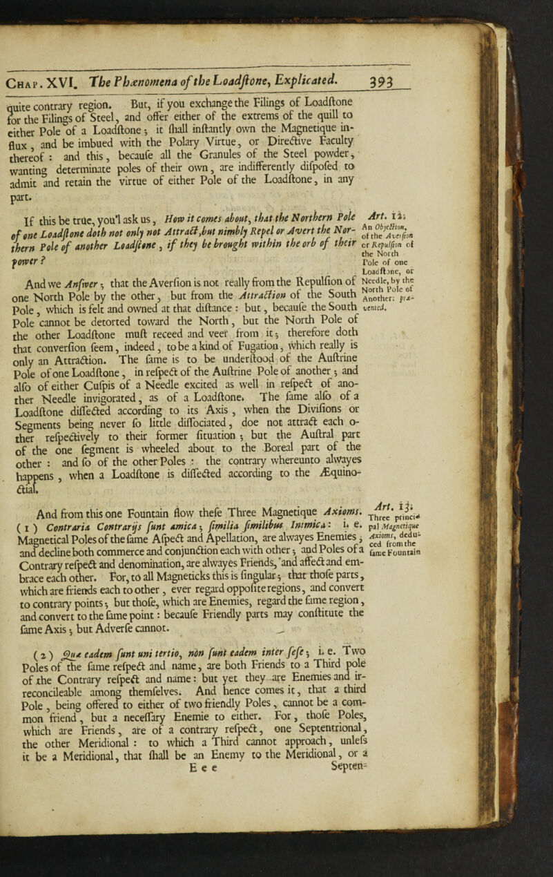 quite contrary region. But, if you exchange the Filings of Loadftone tor the Filings of Steel, and offer either of the extrems of the quill to cither Pole of a Loadftone •, it (hall inftantly own the Magnetique in¬ flux and be imbued with the Polary Virtue, or Diredive Faculty thereof : and this, becaufe all the Granules of the Steel powder, - wanting determinate poles of their own, are indifferently difpofed to admit and retain the virtue of either Pole of the Loadftone, in any part. If this be true, you*l ask us, Horv it comes about^ that the Northern Pole of one Loadftone doth not only not AttraBM nimbly Repel or Avert the Nor¬ thern Pole of another Loadftone , if they be brought within the orb of their power ? And we Anfwer *, that the Averfion is not really from the Repulfion of one North Pole by the other, but from the AttraBion of the South Pole , which is felt and owned at that diftance ; but, becaufe the South Pole cannot be detorted toward the North, but the North Pole of the other Loadftone muft receed and veer from it 5 therefore doth that converfion feem, indeed, tobeakindof Fugation, which really is only an Attradfion. The fame is to be underftood of the Auftrine Pole of one Loadftone, in refpedt of the Auftrine Pole of another 5 and alfo of either Cufpis of a Needle excited as well in refpedt of ano¬ ther Needle invigorated, as of a Loadftone* The fame alfo of a Loadftone diffedted according to its Axis, when the Divifions or Segments being never fo little diffociated, doe not attradl each o- thS refpectively to their former fituation 5 but the Auftral pare of the one fegment is wheeled about to the Boreal part of the other : and fo of the otherPoles the contrary whereunto alwayes happens , when a Loadftone is diffedted according to the iBquino- dliau Art, li; An Ob)e^lion, of the Avetfion cr Repulfton of the North Tole of one Loadflone, or Needle, by the North Poie of Another: pre¬ vented. And from this one Fountain flow thefe Three Magnetique Axioms. T-,,rce*princi- (i) Contraria Contrarijs funt arnica^ ftmilia fimilibns Jimmie a' i* e. ^3] Magnetique Magnetical Poles of the fame Afpedl and Apellation, are alwayes Enemies j and decline both commerce and conjunaion each with other *, and Poles of a farae Fountain Contrary refped and denomination, are alwayes Friends,'and affedand em¬ brace each other. For, to all Magneticks this is fingular •, that thofe parts , which are friends each toother, ever regard oppohte regions, and convert to contrary points •, but thofe, which are Enemies, regard the fime region, and convert to the Lme point: becaufe Friendly parts may conftitute the fame Axis •, but Adverfe cannot. _ (2) ftltuteadem funt uni tertio, ndn funt eadem inter fefe-, i. e. Two Poles of the fame refpedt and name, are both Friends to a Third pole of the Contrary refpedt and name: but yet they -are Enemies and ir- reconcileable among themfelves. And hence comes it, that a third Pole , being offered to either of two friendly Poles, cannot be a com¬ mon friend, but a neceffary Enemie to either. For, thofe Poles, which are Friends, are of a contrary refpedt, one Septentrional, the other Meridional : to which a Third cannot approach, unlefs it be a Meridional, that (hall be an Enemy to the Meridional, or a E e e Septen=