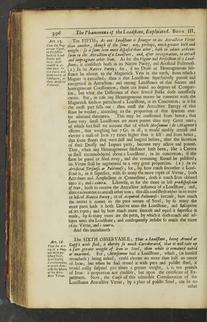 Art. 15. Tlut the Mag. netique Vigour., or Perfe^ion both of Load- floncs and /ren, doth confiftin ci¬ ther their Na live Purity and Uniformity of Subftance, or their Artificial Politeness, Art. 16 That the Atm ing of A Mag¬ net with po- lifhcd Steel, doth highly Corro&flrafejbut as much dimi- nifli thefphcre ef its Attra- Hive Virtue,- The FIFTH-, As cne Loadflone is fironger in its Attractive Virtue than another ^ though of the fame, na'j.^ perhaps^ much greater bulk and weight: fo is feme Iron more dijpofedthan other ^ both to admit and con¬ form to the AttraBion of a Loadflone, and^ after invigor ationy to attraB and impregnate other Iron. As for the Vigour and PerfeBion of a Load¬ flone ; it confifteth both in its Native Purity, and Artificial Politenefs. (j ) In its Native Purity for, if no Drofs or Heterogeneous fub- ftance be admixt to the Magnetick Vein in the earth, from which a Magnet is extradled 5 then is that Loadflone fuperlatively potent and energetical in Attracflion: and among Loadftones of this fincere and homogeneous Conftitution, there are found no degrees of Compari- fon, but what the Difference of their feveral Bulks doth neceflarily create. But, in cafe any Heterogeneous matter be commixt with the Magnetick feeds or particles of a Loadflone, at its Concretion-, as it for the mod part falls out : then muft the Attradive Energy of that Hone be weaker, according to the proportion of that fpurious mat¬ ter admixed thereunto. This may be confirmed from hence 5 that fome very fmall Loadftones are more potent than very Great ones 5 of which fort (ball we account that of which Merfennus {de (JHagnete) affirms, that weighing but 7 Gr. in all, it would nimbly attraift and elevate a mafs of Iron 17 times higher than it felf: and from hence, that fome ftones that were dull and languid before, after the fecretion of their Droffy and Impure parts, become very adive and potent. Thus, when any Heterogeneous fubftance hath fcen, like a Cortex or (hell circumobduced about a Loadflone, in its concretion 5 if the fame be pared or filed away, and the remaining Kernel be poliflied 9 its Virtue fh^l be augmented to a very great proportion. (2 ) /» its Artipcid Terfnefs or Politenefs -, for, by how much fmoother a Load- ftoneis, in it fuperfice, with fo many the more layes of Virtue, both Attrahentand Ampledent or Connedent, doth it touch Iron oblated unto it; and e contra. Likewife, as for the more or lefs pradifpoption of Iron ^ both to receive the Attradive influence of a Loadflone, and, after excitement to attrad other iron -, this alfo confifteth either in its more 0r left of Native Purity y or of Acquired Politenefs: becaufe, how much the nearer it comes to the pure nature of Steel, by fo many the more parts hath it both Unitive unto the Loadflone, and fufeeptive of its rayes -, and by how much more fmooth and equal it fuperfice is made, by fo many more are the parts, by which it doth touch and ad¬ here unto the Loadflone 5 and confequently imbibe fo much the more of its Virtue, and e contra. And this introduceth The SIXTH OBSERVABLE 5 That a loadflone ^ being Armed or Capp*t with fleet y is thereby fo much Corroborated^ that it will take up a farr greater weight of Iron or Steef than while it remained naked or unarmed. For, UVIerfennus had a Loadflone, which, (as himfelf avoucheth) being naked, could elevate no more than half an ounce of Iron 5 but when he had armed it with pure and polifht fteel, it would eafily fufpend 320 times a greater weight, i. e. ten pounds of Iron: a proportion not credible, but upon the certifipte of Ex- Ejtiment. Now, the Caufe of this admirable Corroboration of the oadftones Attradive Virtue, by a plate of polifht Steel, can be no other