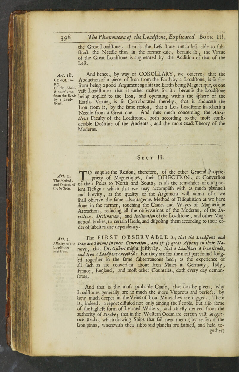 ThePh<ettome/taof theLoadflone^ Explicated. Book 111, the Great Loadftone, then is the Lefs ftone much lefs able to fub- ftrad the Needle than in the former cafe^ becaufe fo, the Virtue of the Great Loadftone is augmented by the Addition of that of the Lefs. jtrt.id. And hencej by way of COROLLARY, we obferve-, that the coK-olla- Abdudionof a piece of Iron from the Earth by a Loadftone, is fo farr o^ihe Abdu ^ Argument agaihft the Earths being Magnetique, or one aion of /ron * vaft Loadftone *, that it rather makes for it .* becaufe the Loadftone from the Ear.b being applied to the Iron, and operating within the fphere of the Aonc.^*^**^*' Virtue, is fo Corroborated thereby, that it abduceth the Iron from it, by the fame reafon, that a Lefs Loadftone fnatcheth a Needle from a Great one. And thus much concerning the Attra^ £iive Faculty of the Loadftone *, both according to the moft confi- derable Dodrine of the Ancients , and the more cxad Theory of the Moderns. Sect. II. \ TO enquire the Reafon, therefore, of the other General t^roprie- priety of Magnetiques, their DIRECTION, or Converfion indc'memlf of their Poles to North and South; is all the remainder ofouf prje- theScftion. fent Defign; which that we may accompliih with as much plainnefr and brevity, as the quality of the Argument will admit of*, we (hall obferve the fame advantageous Method of Difquifition as we have done in the former, touching the Caufes and Wayes of Magnetique Attradion, reducing all the obfervations of the Moderns, of the Z)/- rc^Hon , Beclinattan, and Jnclination of the Loadftone, and other Mag* netical bodies, to certain Heads, and difpofing them according to their or¬ der of fubalternatc dependency. Art. 2 The FIRST OBSERVABLE is-, that the Loadfone and Affinity of the Iron areTwinns inthetr Cenerntion^ and of fo great Affinity in their Na- that Dr. might juftlyfay, that a Loadfione U Iron Crude^ ‘ and Iron a Loadfione excoiied : For they are for the moft part found lodg¬ ed together in the fame fubterraneons bed; as the experience of all fuch as are converfant about Iron Mines in Germany, Italy, France, England, and moft other Countries, doth every day demon- ftrate. , And that is the moft probable Caufe, that can be given, why Loadftones generally arc fo much the more Vigorous and per fed, by how much deeper in the Veins of Iron Mines they are digged.. There is, indeed, a report diffufed not only among the People, but alfo fome of the higheft form of Learned Writers, and chiefly derived from the authority of Strabo that in the Weftern Ocean are certain vaft Magne- tick Rocks, which drawing Ships that fail near them ( by reafon of the Iron pinns, wherewith then; ribbs and plancks are faftned, and held to¬ gether)