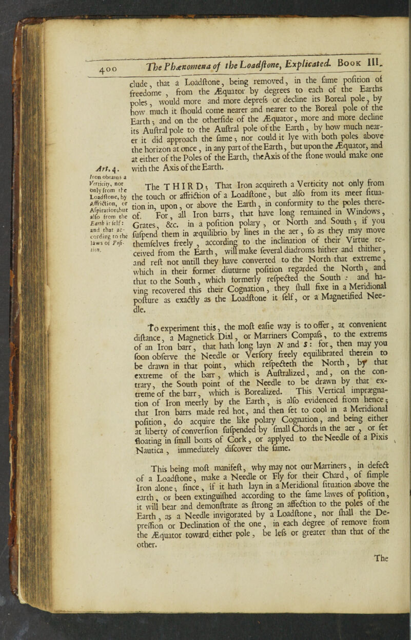 ^oo 'DjeFh^xnomenaof theLoadfioney ExplicatecL Book 111^ elude that a Loadftone, being removed, in the fame oofition of freedo’me , from the ^Equator by degrees to each of the Earths poles would more and more deprefs or decline its Boreal pole, by how much it (hould come nearer and nearer to the Boreal pole of the Earth • and on the otherfide of the ^Equator, more and more decline its Auftral pole to the Auftral pole of the Earth, by how much near¬ er it did approach the fame *, nor could it lye With both poles above the horizon at once, in any part of the Earth, but upon the jEquator, and at either of the Poles of the Earth, the Axis of the ftone would make one Art, 4. with the Axis of the Earth. Iron obtains a Vertkity, nor Gnlyfrom the Loadftone, by Affriftion, or Afpirationibut alfo from tlic Earth ir felf; and that ac¬ cording to the laws of Fsfi- tion. The T HIR That Iron acquireth a Verticity not only from the touch or affridion of a Loadftone, but alfo from its meer fitua- tion in upon, or above the Earth, in conformity to the poles there¬ of. For all Iron barrs, that have long remained in Windows, Grates &c. in a pofition polary , or North and South •, if you fufpendf them in aequilibrio by lines in the aer, fo as they may move themfelves freely, according to the inclination of their Wtue re¬ ceived from the Earth, will make feveral diadroms hither and thither, and reft not untill they have converted to the North that extreme, which in their former diuturne pofition regarded the North, and that to the South, which formerly refpeifted the South - and ha¬ ving recovered this their Cognation, they Hiall fixe in a Meridional pofture as exadlly as the Loadftone it felf, or a Magnetified Nee¬ dle. To experiment this, the moft eafie way is to offer, at convenient diftance, a Magnetick Dial, or Marriners Compafs, to the extrems of an Iron barr, that hath long layn iV and 5: for, then may you foon obferve the Needle or Verfory freely equilibrated therein to be drawn in that point, which refpefteth the North, bf that extreme of the barr, which is Auftralized, and, on the con trary, the South point of the Needle to be drawn by that ex¬ treme of the barr, which is Borealized. This Vertical impregna¬ tion of Iron meerly by the Earth, is alfo evidenced fiom hence 5 that Iron barrs made red hot, and then fet to cool in a Meridional pofition, do acquire the like polary Cognation, and being eitl^r at liberty ofconverfion fufpended by fmall Chords in the aer , ^ f^^ floating in fmall boats of Cork, or applyed to the Needle of a Pixis ^ Nautica , immediately difeover the fame. This being moft manifeft, why may not our Marriners, in defeA of a Loadftone, make a Needle or Fly for their Chard, of Ample Iron alone-, fince , if it hath layn in a Meridional fituation above the earth, or been extinguifhed according to the fame lawes of pofition, it will bear and demonftrate as ftrong an affeAion to the poles of the Earth as a Needle invigorated by a Loadftone, nor (hall the De- preffion or Declination of the one, in each degree of remove from the iEquator toward,either pole, be lefs or greater than that of the other. The