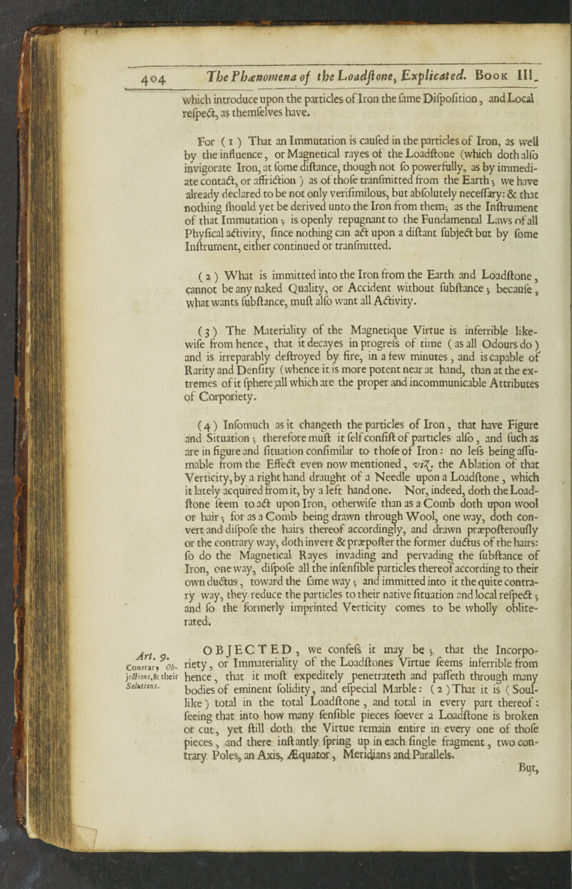 Art. p. Contrary Ob- jeSions,Si their Solutions, The Phiiettomesa of the Loadfione^ Explicated. Book III^ which introduce upon the particles of Iron the fame Difpofition, and Local relpedt, as themfelves have. For (I ) That an Immutation is caufed in the particles of Iron, as well by the influence, or Magnetical rayes ot the Loadftone (which doth alfo invigorate Iron, at fome diftance, though not fo powerfully, as by immedi¬ ate contadi, or affridlioii) as of thofe tranfmitted from the Earth *, we have already declared to be not only verifimilous, but abfolutely neceffary: & that nothing fliould yet be derived unto the Iron from them^ as the Inftrument of that Immutation •, is openly repugnant to the Fundamental Laws of all Phyfical adlivity, fince nothing can aft upon a diftant fubjeft but by fome Inftrument, either continued or tranfmitted. / ( 2) What is immitted into the Iron from the Earth and Loadftone, cannot be any naked Quality, or Accident without fubftance; becaufe, what wants fubftance, muft alfo want all Aftivity. (3 ) The Materiality of the Magnetique Virtue is inferrible like- wife from hence, that it decayes in progrefs of time (as all Odours do) and is irreparably deftroyed by fire, in a few minutes, and is capable of Rarity and Denfity (whence it is more potent near at hand, than at the ex¬ tremes ofitfphere^all which are the proper and incommunicable Attributes of Corporiety. (4) Infomuch as it changeth the particles of Iron, that have Figure and Situation •, therefore muft it felf confift of particles alfo, and fuch as are in figure and fituation confimilar to thofe of Iron: no lefs being aftii- mable ftom the EflPeft even now mentioned, the Ablation of that Verticity,by a right hand draught of a Needle upon a Loadftone, which it lately acquired from it, by a left hand one. Nor, indeed, doth the Load¬ ftone feem to aft upon Iron, otherwife than as a Comb doth upon wool or hair *, for as a Comb being drawn through Wool, one way, doth con¬ vert and difpofe the hairs thereof accordin^y, and drawn prsepofteroufly or the contrary way, doth invert & pra?pofter the former duftus of the hairs: fo do the Magnetical Rayes invading and pervading the fubftance of Iron, one way, difpofe all the infenfible particles thereof according to their own duftus-, toward the fame way-, and immitted into it the quite contra¬ ry way, they reduce the particles to their native fituation and local refpeft 5 and fo the formerly imprinted Vcrticity comes to be wholly oblite¬ rated. OBJECTED, we confefs it may be 5 that the Incorpo- riety, or Immateriality of the Loadftones Virtue feems inferrible from hence, that it moft expeditely penetrateth and pafteth through many bodies of eminent folidity, and efpecial Marble: (2)That it is (Soul¬ like ) total in the total Loadftone, and total in every part thereof: feeing that into how many fenfible pieces foever a Loadftone is broken or cut, yet ftill doth the Virtue remain entir^ in every one of thofe pieces, and there inftantly fpring up in each fingle fragment, two con¬ trary Poles, an Axis, iEquator, Meridians and Parallels. But,