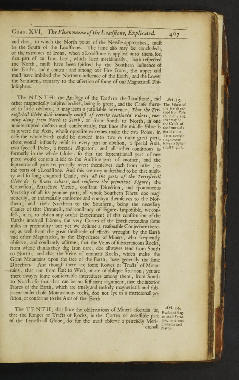 40; and that, to which the North point of the Needle approaches, muft be the South of the Loadftone. The fame alfo may be concluded , of the extremes of Irons, when a Loadftone is applied unto them-, for, that part of an Iron barr, which laied meridionally, hath refpecfled the North , mull have been fpirited by the Southern influence of the Earth ^ and e contraand among our Fire Irons, the upper end muft have imbibed the Northern influence of the Earth, and the Lower the Southern-, contrary to the aftertionof fome of our Magneticall Phi- lofophers. « The N I N T the Analogy of the Earth to the Loadftone , and Art.12. other magnetically iiifpired bodies, being fo great, and the Caufe there- The Fibres of of fo little obfeure it may feem a juftifiable inference, That the Ter- fr^omPok rtefiriall Globe doth inwardly conftji of certain continued Fibres.^ run- J^PokT and nifig along from North to South , or from South to North, in one that may be uninterrupted dudus: and confeqnently, that fince the middle Fibre is as it were the Axis, whofe oppofite extremes make the two Poles in fion of all its cafe the whole Earth could be divided into two or more great pa\ts, there would inftantly refult in every part or divifion, a fpecial Axis, ferveitsSphe- two fpeciall Poles, a fpeciall Equator, and all other conditions as formerly in the whole Globe • fo that the feptentrionall part of one piece would conjoin itfelf to the Auftrine part of another, and the feptentrionall parts reciprocally avert themfelves each from other, as the parts of a Loadftone. And this we may underftand to be that migh¬ ty and fo long enquired Caufe, why all the farts of the Terrejlriall Globe do Jo frmly cohare^ and conferve the -primitive Figure-^ the CohcTfion, Attradive Virtue, conftant Direftion, and fpontaneous Verticity of all its genuine parts, all whofe Southern Fibres doe mag¬ netically , or individually conforme and conjoyn themfelves to the Nor¬ thern, and their Northern to the Southern, being the necellky Caufes of that Firmnefs', and conftancy of Figure. Impoflible, wecon- fefs, it is, to obtain any ocular Experiment of this conftitution of the Earths internall Fibres the very Cortex of the Earth extending fome miles in profundity: but yet we defume a reafonable Conjecture there¬ of, as well from the great fimilitude of effc<ts wrought by the Earth and other Magneticks, as the Experience of Miners, who frequently obferve, and conftantly affirme , that the Veins of fubterraneous Rocks, from whofe chinks they dig Iron oare, doe allwayes tend from South to North and that the Veins of eminent Rocks, which make the Giant Mountains upon the face of the Earth, have generally the fame Diredlion. And though there are fome Rowes or Traefts of Moun¬ tains , that run from Eaft to Weft, or are of oblique fituation-, yet are there alwayes fome confiderable intercifures among them, from South to North: fo that that can be no fufficient argument, that the interior Fibres of the Earth, which are truely and entirely magneticall, and fub- jacent under thofe Mountainous rocks, doe not lye in a meridionall poy fition, or conforme to the Axis of the Earth. / The TENTH-, that fince the obfervations of Miners afeertain us, that the Ranges or Trads of Rocks, in the Cortex or acceflible part nc?ic°aii^r4n£ of the Terreftriall Globe, do for the moft obferve a prsecifely Meri- * ■' j. climarcs and dionall places.