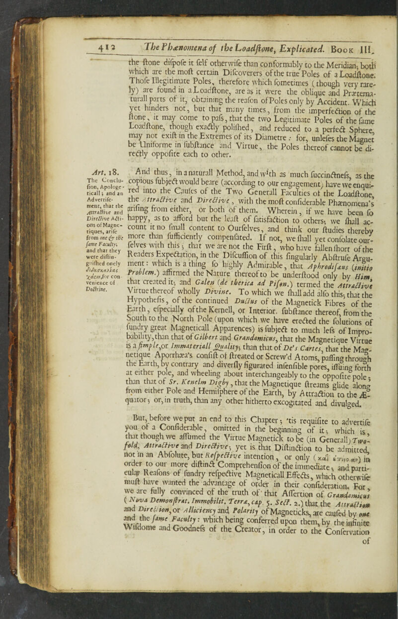 the ftone difpofe it fdf other wife than conformably to the Meridian- both which are themoft certain Difcoverers of the true Poles of aLoadilone. Thoie Illegitimate Poles, therefore which Ibmetimes (though very rare¬ ly) are found in aLoadftone, are as it were the obli(|ue and Pr^eteriia* turall parts of it, obtaining the reafon of Poles only by Accident. Which yet hinders not, but that many times, from the imperfedion of the ftone. It may come to pafs, that the two Legitimate Poles of the fame Loadftone, though exadly polifoed, and reduced to a perfedi Sphere may not exift in the Extremes of its Diametre .• for, unlefes the Magnet be Uniforme in fubftance and Virtue, the Poles thereof cannot be di- redly oppofitc each to other. Art. 18. The Conclu- fion, Apologe - ticall ■, and an Advertife- mcnc, that the AttnEiive and Direthve A&t- ons ofMagne- tiqucs, anTe from one ify- tb'e fame Faculty, and that they were diftin- gnifhcd onely ^Jk<TKa,K'ia,i \deiv,{or con¬ venience of Dolhine. And thus, inanaturall Method, and w^th as much fuccindnefs as the copious fubjed would beare (according to our engagement; have we enqui¬ red into the Caufcs of the Two Generali Faculties of the Loadftone the rittra^ive and Dtre^j've , with the moft confiderable Phenomena’s arinng from either, or both of them. Wherein, if we have been fo happy, as to afford but the leaft of fatisfadion to others-, we fliall ac¬ count It no fmall content to Ourfelves, and think our ftudies thereby more than fufficlently compenfated. If not, we fliall yet confolate our¬ felves with this- that we are not the Firft, who have fallen fhort of the Readers Expedation, in the Difcuftion of this fingularly Abftrufe Argu- ment : which is a thing fo highly Admirable, that AphrodtUus (initio Problem.) affirmed the Nature thereof to be underftood only by Him that created it-, and Galen ide therica ad Pifen.) termed the AttraHiv\ Virtue thereof wholly Divine. To which we fliall add alfo this- that the Hypothefis, of the continued of the Magnecick Fibres of the Earth, efpecially of the Rernell, or Interior, fubftance thereof, from the South to the North Pole (upon which we have ereded the folutions of fundry great Magneticall Apparences) is fubjed to much lefs of Impro- kibility,than that oh Gilbert and Grandamicns^ that the Magnetiquc Virtue IS a^»?/^/^,or Immateriall ^ality-^ than that of De’s Cartes that the Mag- netique Aporrhtea's confift of ftreated or Screw’d Atoms, paffingthrough the Earth, by contrary and diverfty figurared infenfible pores, iftuing forth at either pole, and wheeling about interchangeably to the oppofite pole * than that of Kenelm , that the Magnetique ftreams glide along from either Pole and Hemifphere of the Earth, by Attradiou to the quator^ or, in truth, than any other hitherto excogitated and divulged. But, before we put an end to this Chapter-, 'tis requiftte to advertife you ot a Confiderable, omitted in the beginning of it-, which is that though we affumed the Virtue Magnetick to be (in Generali fold, AttraHtvemd DireHive- yet is that Diftindion to be admitted not in an Abfolute, but RefpeHive intention, or only ( xcdl' m order to our more diftind Comprehenfion of the immediate. and pard- eular Reafons of fundry refpedive Magneticall Effieds, which otherwife muft have wanted the advantage of order in their confidention. For we are fully convinced of the truth of' that AfTertion of GrandamkZ {HovaDemon^rat.Immobiltt.rerryap. 5. SeB. 2.) that the AtmBh» md D^rel^fon^or a hctencymd Polarity of Magneticks,qre caufed by om( m conferred upon them, by theiaLiee Wifdome andGoodnefs of the Creator, in order to the Confervation of