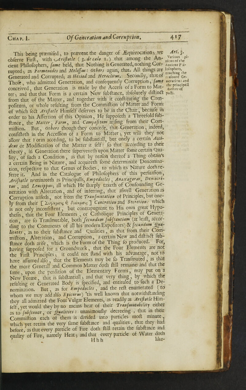 This being prxmifed, to prjevcnt the danger of iEquivocation*,,we 3. obferve Firft, mth i^rifotle i.) that among the An- ^nsTtf/' dent Philofophers,held, that Nothing is Generated, nothing Cor r Ancient P ii- rupted‘ as p.irmemdes 2nd Others again, that. All things-are Generated and Corrupted-, ds Hesiod 2nd Heraclitus^ Secondly, that of ,vafonofGc-, Thofe, who admitted Generation, and confequently Corruption ^ conceived, that Generation is made by the Accefs of a Form to Mat- ter and that that Form is a certain New fubftance, abfolutely diftind paiti. from that of the Matter, and together with it conftitutirig the Com- pofitum, or rvhole refulting from the Commiftion of Matter and Form: of which fed Ari^otle Himfelf deferves to be in the Chair, becaUiC ih order to his Affertion of this Opinion, He fuppofeth a Threefold fub- ftance, the Matter. Ferm.^ and Cor/t^ofitum arifing from their Cqm- miftion. But, Others though they concede, that-Generation, indeed, confifteth in the AccefTion of a Form to Matter yet will they not allow that Form acceding, to be fubftantiall, but onely a certain Acci- ■ d-ent dr Modification of the Matter it felf: fo that according to their theory, iil Generation there fuperveneth upon Matter fome certain Qua¬ lity, of fuch a Condition, as that by reafoh thereof a Thing obtain's a certain Being in Nature, and acquireth fome determinate Denomina¬ tion, refpedive to that Genus of Bodies, to which its Nature doth re- ferre it. And in the Catalogue of Philofophers of this perfuafion, Artpotle nominateth as Vnnd^2\\Emfedocles ^ Anaxagoras^ Democri¬ tus , and Leucippus-^ all which He Ibarply taxeth of Confounding Ge¬ neration with Alteration, and of inferring, that afwell Generation as Corruption arifeth, nbt from the Tranf nutation of Principles, but one¬ ly from their ^'^vyxpia'i^ ^ Concretion 2nd Secretion: which is not only inconfiftent, but contrapugnant to flis own great Hypo- thefis, that the Four Elements , or Catholique Principles of Genera¬ tion, are fb Tranfitiutable, both fecundum jubjtantiatn (at leaft, accor- ding\o the Comments of all his modern Expofitors) & [ecundum litates, as to their fubftance and Qualities, as that from their Corri- miftion. Alteration, and Corruption, a certain New and diftind fub¬ ftance doth arife, which is the Form of the Thing fb produced. For, jiaving fuppofed for a Groundwork, that the Four Elements are not the Firft Principles ^ it could not ftand with his advantage, not tO have aftumedalfo, that the Elements may be fo Tranfmuted, as that the more Generali and Common Matter doth ftill remaine: and that the fame upon the perdition of the Elementary Forms, may put on a New Forme, that is fubftantiall ^ and that very thing, by which the refulting or Generated Body is fpecified, and entituled to fuch a De- ^ nomination. But, as for Empedocles and the reft enumerated (to whom we may addalfo Epicurus^ tis well known that notwithftanding they all admitted the Four Vulgar Elements, as readily as Him¬ felf, yet would they by no means hear of their ‘Tranjmutahility either as to jnhftance, or ^alities: unanimoufly decreeing , that in their Commiftion each of them is divided into particles moft minute, which yet retain the very fame fubftance and qualities, that they had before, as that every particle of Fire doth ftill retain the fubftance and quality of Fire, namely Heat-, and that every particle of Water doth ^ ^ ’ Hhh like-