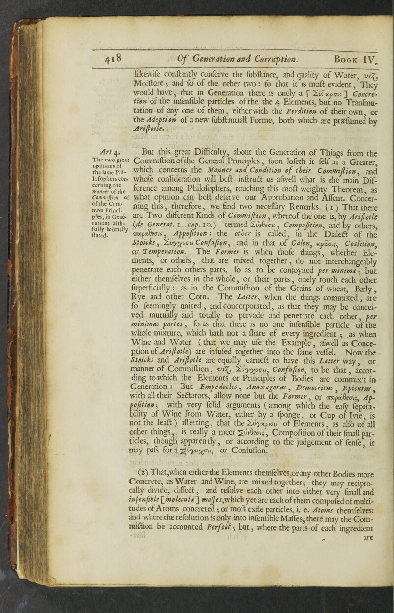 likewife conftantly conferve the fubftance, and quality of Water, Moifture ^ and fo of the other two: fo that it is moft evident, They ^vould have, that in Generation there is onely a [_Xv^y.jams'} Concre- iUn oi the infenfible particles of the the 4 Elements, but no Tranfmu- tation of any one of them, either with the Perditien of their own, or the Adept on of anew fubftantiall Eorme^ both which are prjefumed by Arlfotle, Art 4, The two great opinions of the fame Phi- Jofophcrscon* cerning the manner of the Commifiion of of the Ccm- mon Princi¬ ples, in Gcne- rarionj f^aith- fully &brkfly flatcd. But this great Difficulty, about the Generation of Things from the Commiftionofthe General Principles, foon lofeth it felf in a Greater which concerns the Ma-nner and Condition of their Commijlion^ and whofe conlideration will.beft inftrud us afwell what is the main Dif¬ ference among Philofophers, touching this moft weighty Theorem, as what opinion can beft deferve our Approbation and Aftent. Concer¬ ning this, therefore, we find two neceflary Remarks, (i) That there are Two different Kinds of Cemwiflion^ whereof the one is^hy Ari(lotle {de Generat. 1. .capio,'^ termed XoVGgeri 5, Ccwpfition^ and by others, >m.pdSeais y Appofition: the other is called, in the Dialed of the Stoicks ^ Xvyxvaiis Confufton^ and in that of Calen^ Coalition^ or Temperation. The Former is when thofe things, whether Ele¬ ments, or others, that are mixed together, do not interchangeably penetrate each others parts, fo as to be conjoyned per minima • but either themfelves in the whole, or their parts, onely touch each other fuperficially: as in the Commiftion of the Grains of wheat. Early, Rye and other Corn. The Latter.^ when the things commixed, are fo feemingly united, and concorporated, as that they may be concei¬ ved mutually and totally to pervade and penetrate each other, per minimas partes, fo as that there is no one infenfible pwirticle of the whole mixture, which hath not a fhare of every ingredient ^ as when Wine and Water (that we may ufe the Example, afwell as Conce¬ ption of Aripotle) are infufed together into the fame veffel. Now the Stoicks and Arijiotle are equally earneft to have this Latter way, or manner of Commiftion, vi^ XiJy^va-iSy Confufon^ to be that, accor¬ ding to which the Elements or Principles of Bodies are commix’t in Generation : But Empedocles.^ Anaxagoras ^ JDemocritm ^ Epicurus with all their Senators, allow none but the Former, or Ap¬ portion with very folid arguments (among which the eafy fepara- bility of Wine from Water, either by a fponge, or Cup of Ivie, is not the leaft) afterting, that the Xvyy.jims of Elements, as alfo of all Other things, is really a meer , Compofition of their fmall par¬ ticles, though apparently, or according to the judgement offenfe, it may pafs for a %vyvx°'i^^ or Confufion. (2) That,when either the Elements themfelves,orany other Bodies more Concrete, as Water and Wine, are mixed together ^ they may recipro¬ cally divide, diffed, and refolve each other into either very fmall and inf enftble ImolecuU} mafj which yet are each of them compofed of multi¬ tudes of Atoms concreted ^ or moft exHe particles, i, e. Atotns themfelvesi and where the refolution is only into infenfible Malfes, there may the Com¬ miftion be accounted Perfeii5 but, where the parts of each ingredient