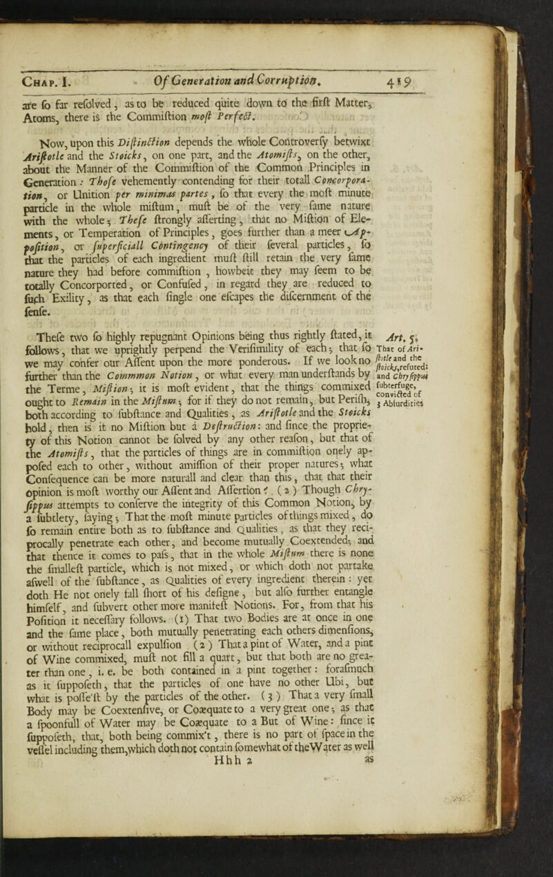 are fo far refolved, as to be reduced quite 'dowu to the firft Matter^ Atoms, there is the Commiftion r^ofi PerfeSi. • oD ; • si J««i ^ ^ Mow, upon this Di^in^ion depends the whole Coiltroverly betwixt Arif otic and the Stoicks, on one part, and the Atomtfls^ on the other, about the Manner of the Commiftion of the Common Principles in Generation .• Thofe vehementlycontending for their totall Concorf ora¬ tion or Unition fcr minim as partes, fo that every the moft minute particle in the whole miftum, muft be of the very fame nature with the whole 5 I'hefe ftrongly afterting, that no MiftiOn of Ele¬ ments, or Tempera'tion of Principles, goes further than ameercx//-, pofition^ or [uperfciall Contingency of their feveral particles, fo that the parades of each ingredient muft ftill retain the very fame nature they had before commiftion , howbeic they may feem to be totally Concorported, or Confufed, in regard they are reduced to fueh Exility, as that each fingle one efcapes the difcernment of the fenfe. i Thefe two fo' highly repugnant Opinions bdng thus rightly ftated, it follows, that we uprightly perpend the Verifimility of each5 that fo That of we may confer our Aftent upon the more ponderous. If we look no further than the Commmon Notion ^ or what everyi man underftands by znd chryfippat the Terme, Mifion •, it is moft evident, that the things commixed ought to Remain in the Miflum ^ for if they do not remain,, but Perifhj j^Ablurdities both according to fubftance and Qualities, as Ariflotle^ndthQ Stoicks hold, then is it no Million but a Deflru6iion: and fince the proprie*r ty of this Notion cannot be folved by any other reafon, but that of the Atomifts, that the particles of things are in commiftion ondy ap- pofed each to other, without amilTion of their proper natures*, what Confequcnce can be more naturall and dear than this, that that their opinion is moft worthy our Aftent and Alfertiqn ^. (2)' Though Chry- ftppus attempts to conferve the integrity of this Common Notion^ by a fubtlety, faying*, That the moft minute particles ofthings mixed, do fo remain entire both as to fubftance and Qualities, as that they reci¬ procally penetrate each other, and become mutually Coextended*, and that thence it comes to pafs, that in the whole Mtflum there is none the fmalleft particle, which is not mixed, or which doth not partake afwell of the fubftance, as Qualities of every ingredient therein: yet doth He not onely tall Ihort of his defigne, but alfo further entangle himfelf, and fubvert other more maniteft Notions. For, from that his Pofition it neceftary follows, (i) That two Bodies are at once in one and the fame place, both mutually penetrating each others dimenlions, or without reciprocal! expulfion (2) That a pint ot Water, and a pint of Wine commixed, muft not fill a quart, but that both are no grea¬ ter than one, i. e, be both contained in a pint together: forafmuch as it fuppofethj that the particles of one have no other Ubi, but what is pofte'ft by the particles of the other. ( 3 ) That a very fmall Body may be Coextenhve, or Coeequateto a very great one*, as that a fpoonfull of Water may be Cojequate to a But of Wine: fince ic fuppofeth, that, both being commix't, there is no part of fpaceinthe veflel including them,wbich doth not contain fomewhat of tfieWater as well Hhh 2 as