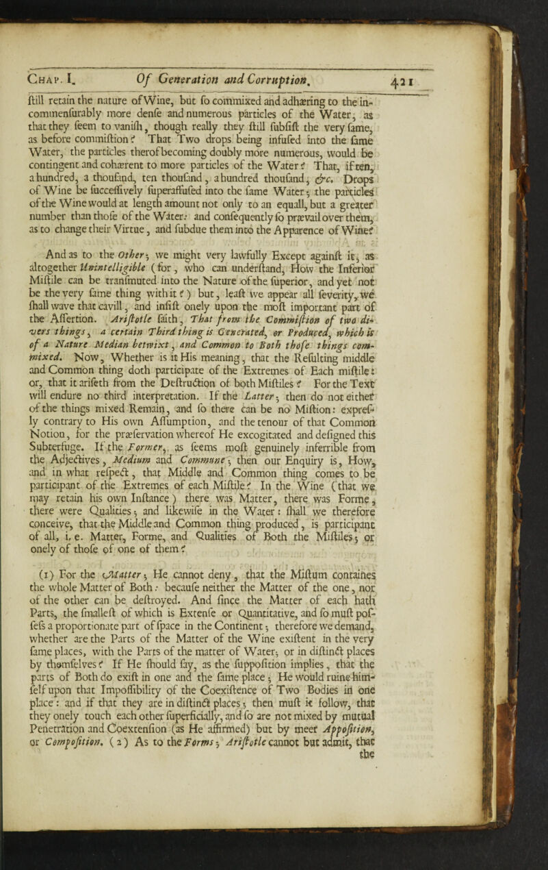 ftill retain the nature ofWine, but fo commixed and adh^ering to the in- commenfurably more denfe and numerous pkticles of the Water; as that they Teem to vaniili, though really they ftill fubfift the very fame, as befoi'e commiftion ^ That Two drops being infufed into the fame Water, the particles therof becoming doubly more numerous, would be contingent and cohterent to more particles of the Water tf That, if ten;' a hundred, a thoufind, ten thouCinda hundred thoufand, Drc^' of Wine be fucceftively fuperaffufed into the fame Water • the pah^icles of the Wine would at length amount not only to an equall, but a greater'' number than thofe of the Water.* and confequently fo prievailover them, as to change their Virtue, and fubdue them into the Apparence of Wine? 1 frt'; '' And as to the others, we might very lawfully Except againft itj as altogether Unintelligible (for, who can underftand, How the Inferior Miftile can be tranfmuted into the Nature of the fuperior, and yet not be the very fame thing withit^') but, leaft we appear all feverity^we ihall wave that cavill, and infift onely upon the moft important part d£ the Aflertion. Arifiotle laith, That from ibe Commiftion of trvo^di* 'Liers things^ a certain Third thing i$ Generated^ or Vrodmed^ which is of a Nature Median betwixt ^ and Common to Both thofe things com¬ mixed. Now, Whether is it His meaning, that the Refulting middle and Common thing doth participate of the Extremes of Each miftile: or, that it arifeth from the Deftrudion of both Miftiles C For the Text will endure no third interpretation. If the Latter-^ then do noteithef of the things mixed Remain, and fo there can be no Miftion: expref* ly contrary to His own Affumption, and thetenoui of that Common Notion, for the pr^fervation whereof He excogitated anddefigned this Subterfuge. If the Former^, as feems moft genuinely inferrible from the Adjedives, Medium and Commune -:^ then our Enquiry is. How, and in what reiped, that Middle and Common thing comes to be participant of the Extremes of each Miftile ^ In the'Wine fthat we may retain his owninftance) there was Matter, there was Forme, there were Qualities^ and like wife in the Water: ftiall we therefore conceive, that the Middle and Common thing produced, is participanc of all, i. e. Matter, Forme, and Qualities of Both the Miftiles 5'or onely of thofe of one of them < .  (i) For the CMatter-^ He cannot deny, that the'Miftqm contaihes the whole Matter of Both .* becaufe neither the Matter of the one, nor of the other can be deftroyed. And fince the Matter of each hath Parts, the fmalleft of which is Extenfe or Quantitative, and fo mufl: pof* fefs a proportionate part of fpace in the Continent *, therefore we demand, whether are the Parts of the Matter of the Wine exiftent in the very fame places, with the Parts of the matter of Watery or in diftind places by themfelves < If He fhould fay, as the fuppofition implies, that the parts of Both do exift in one and the fame place *, He would ruine him-' felf upon that Impoflibility of the Coexiftence of Two Bodies in one place ; and if that they are in diftind places •, then muft k follow, that they onely touch each other fuperficially, and fo are not mixed by mutual Penetration and Coextenfion (as He aftirmed) but by meer Avfofitien^ or Cem^ofition. (2) As to FormsAripotleczmoi but admit, that