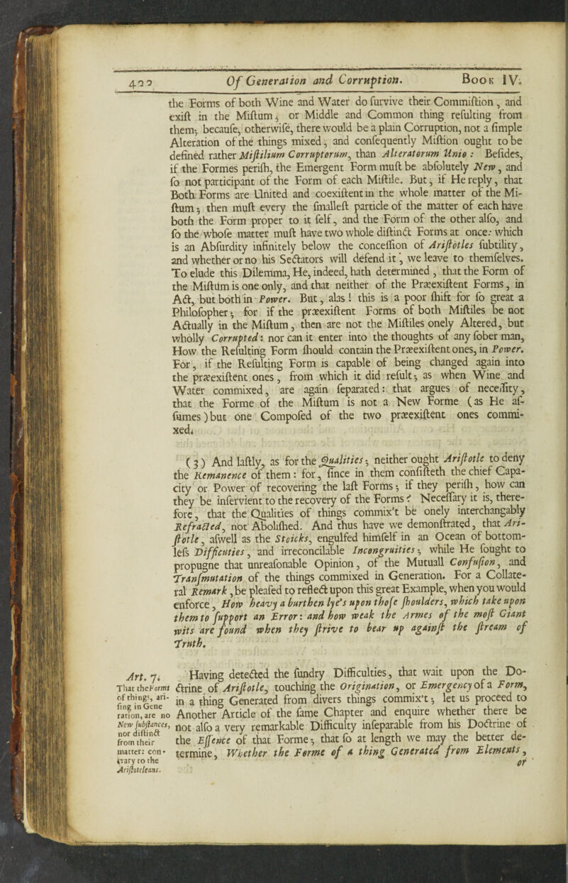 the Forms of both Wine and Water do furvive their Commiftion, and txift in the Miftum^ or Middle and Common thing refulting from them*, becaufe, otherwife, there would be a plain Corruption, not a fimple Alteration of the things mixed, and confequently Miftion ought to be defined xithex Miflilium Conupterum^ than Alteratorum Unis : Befidcs, if the Formes periih, the Emergent Form muft be abfolutely Neiv, and fo not participant of the Form of each Miftile. But, if He reply, that Both.: Forms are United and coexiftentin the whole matter of the Mi- ftum 5 then muft every the fmalleft particle of the matter of each have both the Form proper to it felf, and the Form of the other alfo, and fothe whofe matter muft have two whole diftindl Forms at once: which is an Abfurdity infinitely below the concelTion of Arifl'otks fubtility, and whether or no his Senators will defend it', we leave to themfelves. To elude this Dilemma, He, indeed, hath determined , that the Form of the-Miftumis one only, and that neither of the Pr^exiftent Forms, in A(ft, butbothin But, alas! this is a poor ftiift for fo great a Philofopher ^ for if the prasexiftent Forms of both Miftiles be not Adlually in the Miftum, then are not the Miftiles onely Altered, but wholly Corrupted: nor can it enter into the thoughts of anyfoberman. How the Refulting Form fliould contain the Prreexiflent ones, in Power, For,'if the Refulting Form is capable of being changed again into the pricexiftent ones, from which it did refult^ as when Wine and Water commixed, are again feparated: that argues of neceTity, that the Forme of the Miftum is not a New Forme (as He af* fumes)but one Compofed of the two prxexiftent ones commi- xedi (3) Andlaftly, as for the * neither ought Artflotle to deny the Kemunence of them: for, fince in them confifteth the chief Capa¬ city or Power of recovering the laft Forms; if they perifh, how can they be infervient'to the recovery of the Forms < Neceftary it is, there¬ fore , that the Qualities of things comrnix’t be onely interchangably Jiefra61ed^ not Aboliftied. And thus have we demonflrated, that^r/- Jlotle ^ afwell as the Stoicks^ engulfed himfelf in an Ocean of bottom- left Difficuties, and irreconcilable Incongruities; while He fought to propugne that unreafonable Opinion, of the Mutuall Confufion^ and Trun/mutation of the things commixed in Generation. For a Collate¬ ral Remark, be pleafed to refledt upon this great Example, when you would enforce, Horv ^eavy a burthen lye^s upon thofe Jhoulders, which take upon them to fupport an Error: and how weak the Armes of the mofi Giant wits are found when they firive to bear up againjt the Jlream of T ruth. Art. 7.' Having deteded the fundry Difficulties, that wait upon the Do- ThacthcFormj d^rinc of Arijlotle^ touching the Origination ^ or Emergency 0^2. Eorm^ of thing, ari- ^ Generated from divers things commix’t; let us proceed to ration,arno Another Article of the fame Chapter and enquire whether there be New jubjiances, ^ot alfo a veiy remarkable Difficulty infeparable from his Dodlrine of frL'^thdr the Ejlence of that Forme*, thatfo at length we may the better de- matter; con* termine. Whether the Forme of a thing Gerterated from Elements^ iTary to the ' ’ gf Anfiatelcms.