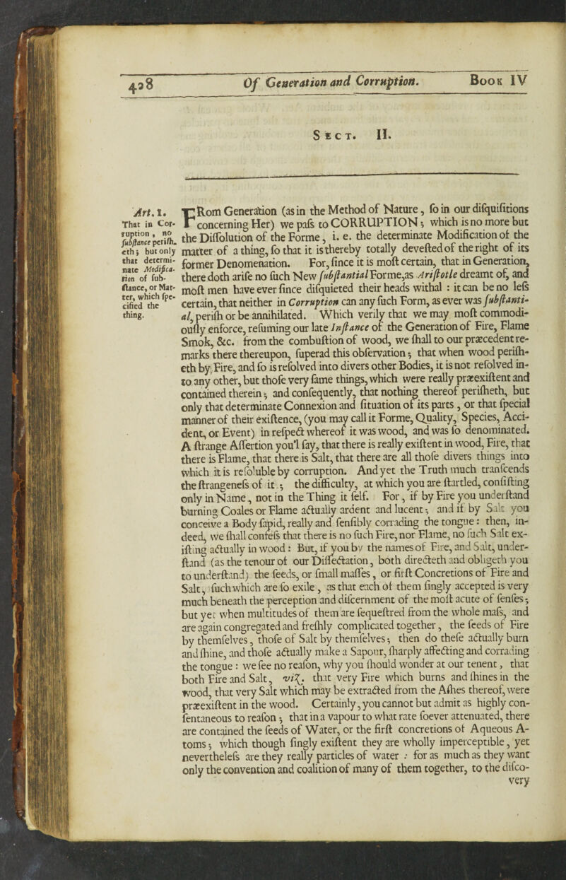 Sect. II. Art.l, t:Rom Generation (asin the Method of Nature, foin our difquifitions That in Cor- F concerning Her) we pafs to CORRUPTION •, which is no more but SCpcrnb theDiffolutionof the Forme, i. e. the determinate Modification of the ithi but only matter of a thing, fo that it is thereby totally deveftedof the right of its fotmer Denomenacion. For, fince it is moft certain, that in Generation, Son*of there doth arife no fiich New fuBftantialVovme^as Ariflotle dreamt of, and fiance, or Mat- moft men have ever fince difquieted their heads withal : it can be no left cified*\he Certain, that neither in Corrupt on can any fuch Form, as ever wos [ubftami- thing. al^ periih or be annihilated. Which verily that we may moft commodi- oufly enforce, refuming our late In fiance of the Generation of Fire, Flame Smok, &c. from the combuftion of wood, we ftiall to our precedent re¬ marks there thereupon, fuperad this obfervation 5 that when wood peri^- cth by^Fire, and fo isrefolved into divers other Bodies, it is not refolved in¬ to any other, but thofc very fame things, which were really pratexiftent and contained therein - and confequently, that nothing thereof periftieth, but only that determinate Connexion and fituation of its parts, or that fpecial manner of their exiftence, (you may call it Forme, Quality, Species, Acci¬ dent, or Event) in refped whereof it was wood, and was fo denominated. A ftrange Alfertion you’l fay, that there is really exiftent in wood, Fire, that there is Flame, that there is Salt, that there are all thofe divers things into which it is rcfolubleby corruption. And yet the Truth much tranfeends the ftrangenefs of it.^ the difficulty, at which you are ftartled, confifting only in Name, not in the Thing it felf. For, if by Fire you underftand burning Coales or Flame actually ardent and lucent-, audit by Salt you conceive a Body fapid, really and fenfibly corrading the tongue: then, in¬ deed, we fiiall confefs that there is no fuch Fire, nor Flame, no fuch Salt ex- iftii^ adfually in wood: But, i^ou bv the names of Fire, and Salt, under¬ ftand (as the tenour of our Difiedation, both diredeth and obligeth you to underftand) the feeds, or fmall maftes, or firft Concretions of Fire and Salt, fuch which are fo exile , as that each of them fingly accepted is very much beneath the perception and difeernment of the moft acute of fenfes; but yet when multitudes of them are fequeftred from the whole mafs, and are again congregated and freflily complicated together, the feeds of Fire by themfelves, thofe of Salt by themfelves then do thefe adlually burn and fhine, and thofe adfually make a Sapour, ftiarply affeding and corrading the tongue : we fee no reafon, why you fliould wonder at our tenent, that both Fire and Salt, 'vi\. that very Fire which burns and fhines in the wood, that very Salt which may be extracted from the Affies thereof, were prxexiftent in the wood. Certainly ,you cannot but admit as highly con- fentaneous to reafon -, that in a vapour to what rate foever attenuated, there are contained the feeds of Water, or the firft concretions of Aqueous A- toms which though fingly exiftent they are wholly imperceptible, yet neverthelefs are they really particles of water .* for as much as they want only the convention and coalition of many of them together, to the difeo-