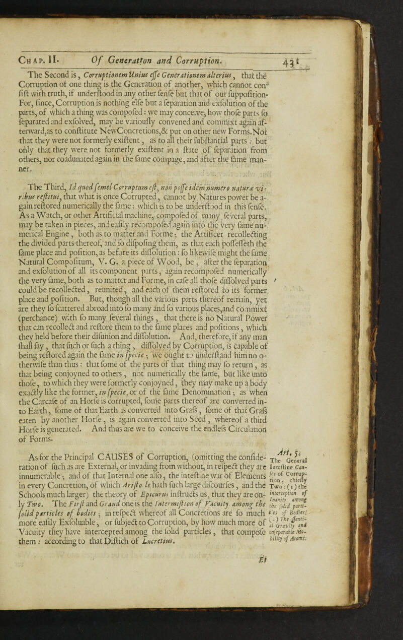 The Second is, Conuptionem Umu4 effe Generationem alterius, that the Conuption ot one thing is the Generation of another, which cannot con* fift with truth, if underftoodin any other fenfe but that of our fuppofition* For, fince, Corruption is nothing elfe but a fcparation and exfolution of the parts, of which a thing was compofed: we may conceive, how thofe parts fo feparated and exfolved, may be varioufty convened and comrriixt again af¬ terward,as to cohftitute NewConcretions,& put on other new Forms.Not that they were not formerly exiftent, as to all their fubftantial parts but only that they were not formerly exiftent in a ft ate of feparation from others, nor coadunated again in the fame compage,and after the fame man- ner. . ’ ■ •' • ^• '-it The Third, iJ qmdfemel Conuptimef^ nonpo^etdem humero natur£ vu nbm that what is once Corrupted, cannot by,Natures power be a- gain reftored numerically the fime: which is to be underftood in this fenfe. As a Watch, or other Artificial machine, compofed of many feveral parts, may be taken in pieces, and eafily recompofed agaih into the very fame nu¬ merical Engine, both as to matter and Forme-, the Artificer recollecfting the divided parts thereof, and fo difpofing them, as that each pofFefTeth the fame place and pofition, as before its diifolution: fo likewife might the fame Natural Compofitum, V. G. a piece of Wood, be ^ after the feparation, and exfolution of all its component parts ^ again recompofed numerically the very fame, both as to matter and Forme^ in cafe all thofe diffolved parts could be recolleded, reunited, and each of them reftored to its former place and pofition. But, though all the various parts thereof re.-nain, yet are they fo fcattered abroad into fo many and fo various places,and commixc (perchance) with fo many feveral things, that there is no Natural Power that can recoiled and reftore them to the fime places and pofitions, which they held before their difunion and diifolution. And, therefore, if arty man fhall fay, that fuch or fuch a thing, diftblved by Corruption, is capable of being reftored again the fame in fpccie we ought to underftand him no o- therwife than thus: that fome of the parts of that thing imy fo return, as that being conjoyned to others , not numerically the fame, but like unto thofe, to which they were formerly conjoyned, they may make up a body exadly like the former, in fpecie, or of the fame Denomination ^ as Vvhen the Carcafe of an Horfe is corrupted, foiiie parts thereof are converted in¬ to Earth, fome of that Earth is converted into Grafs, fome of that Graft eaten by another Horfe , is again converted into Seed , whereof a third Horfe is generated. And thus are we to conceive the cndlefs Circulation of Forms. As for the Principal CAUSES of Corruption, (omitting the confide- ration of fuch as are External, or invading from without, in refped they arc innumerable ^ and of that Internal one alfo, the inteftme war of Elements in every Concretion, of which Arifio le hath fuch large difeourfes, and the Schools much larger) the theory of Epicurus inftrucFs us, that they are On¬ ly TivQ. The Firll and Grand one is the Intermtjtion of f acuity among the [olid particles of bodies • in refped whereof all Concretions are fo much more eafily Exfoluable, or fubjed to Corruption, by how much more of Vacuity they have intercepted among the folid particles, that compo'fe them; according to that Diftich of Lucrctmi Art, y. The General inteftine Can- jes of Corrup- cinn j chiefly Two : ( I) the interception of Inanity among the [olid parti- e'es of Bodies; <-) rAf :jfenti- al Gravity and tnfeparable Mo¬ bility of Atoms. Ei