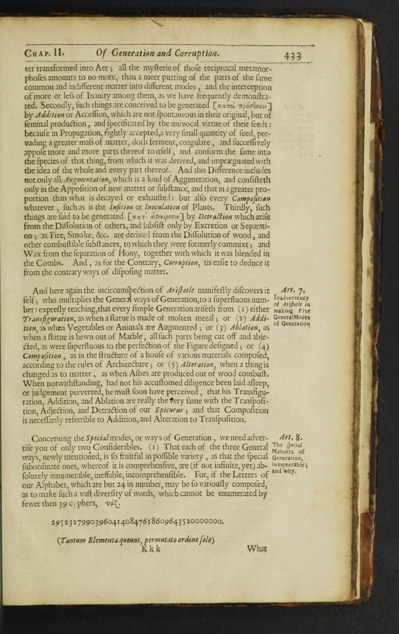 Chap. 11* Of Generatim and Corruption. ter transformed into Acr •, all the myfterie of thofe reciprocal metamor- phofes amounts to no more, than a meet putting of the parts of the fame common and indifferent matter into different modes, and the interception of more or lefs of Inanity among them, as we have frequently demonftra- ted. Secondly, fuch things are conceived to be generated TfocrSea-w'] by Addition or Acceffion, which are not fpontaneous in their original, but of feminal production, and fpecificated by the univocal virtue of their feeds: becaufe in Propagation, rightly accepted,a very fmall quantity of feed, per¬ vading a greater mafsof matter, doth ferment, coagulate, and fucceifively appofe more and more parts thereof to itfelf, and conform the fime into the fpecies of that thing, from which it was derived, and immr^egnated with the idea of the whole and every part thereof. And this Difference includes not only all Augmentatien^ which is a kind of Aggeneration, and confifteth only in the Appofition of new matter or fubftance, and that in a greater pro¬ portion than what is decayed or exhaufted: but alfo every Compojition whatever , fuch as is the Inf tion or Inoculation of Plants. Thirdly, fuch things are faid to be generated f x.xt’ d'pac.fea-iv'] by Detr^Hion which arife from the Diffolution of others, and fubfift only by Excretion or Separati¬ on •, as Fire, Smoke, &c. are derived from the Diffolution of wood, and other combuftible fubflances, to which they were formerly comrnixt and Wax from the feparation of Hony, together with which it was blended in the Combs. And, as for the Contrary, Corruption^ 'tis eafie to deduce it from the contrary ways of difpofing matter. 45X And here again the incircumfpeClion of Arifotle manifeftly difcovers it Alt’t, 7, felf ^ who multiplies the Generrd ways of Generation,to a fuperfluous num- bcr: exprefly teaching,that every fimple Generationarifeth from (i) either Lking zlc aswhenaflatueismade of molten metal-, or (2) Addi~ G^neriiiModcs as when Vegetables or Animals are Augmented or (3) Ablation^ as when a ftatue is hewn out of Marble', all fuch parts being cut off and abje- (ffed, as were fuperfluous to the perfeCfion of the Figure defigned or (4) Compoftion, as in the ftruCture of a houfe of various materials compofed, according to the rules of Architecture-, or {y) Alteration^ when a thing is changed as to matter, as when Aflies are produced out of wood combuft. When notwithftanding, had not his accuftomed diligence been laid afleep, or judgement perverted, he muft foon have perceived, that his Transfigu¬ ration, Addition, and Ablation are really the fery fame with the Tranfpofi- tion, AdjeCtion, and Detraction of our Epicurus • and that Compofition is neceffarily referrible to Addition, and Alteration to Tranfpofition. Concerning the Special modes, or ways of Generation, we need adver- Art, 8. tife you of only two Confiderables. (i) That each of the three General ways, newly mentioned, is fo fruitful in poffible variety, as that the fpecial ocncradon, fubordinate ones, whereof it is comprehenfive, are (if not infinite, yet j ab- folutely innumerable, inefflible, incomprehenfible. For, if the Letters of our Alphabet, which are but 24 in number, may be fo varioufly compofed, as to make fuch a vaft diver fity of words, which cannot be enumerated by fewer then 39 C; phers, viT^ 295232799039604140847618609643520000000. {Tuntum Element a queunt, permutato ordine fold) JCkk What