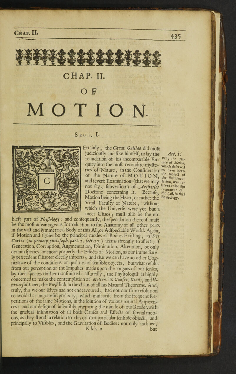 435 CHAP. II. O F MOTION Sect. I. Ercainly, the Great GaliUo did moft judicioufly and like himfelf, to lay the toundation of his incomparable En¬ quiry into the moft recondite myfte- ries of Nature, in the Confideratin of the Nature of MOTION, and fevere Examination (that we may not fay, fubverfion) of K^rtfiotles Dodrine concerning it. Becaufe, Motion being the Heart, or rather the Vital Faculty of .Nature, without which the Univerfe were yet but a meer Chaos 5 muft alfo be the no- bleft part of Phyfiologj : and confequently, thefpeculation thereof muft be the moft advantageous Introdudion to the Anatomy of all other parts in the vaft and fymmetrical Body of this All,or Adfpedlable World. Again, if Motion and Quiet be the principal modes of Bodies Exifting, as Des Cartes (in princtp.phtlofoph. part.2. fe^.2j.) feems ftrongly toaftert •, if Generation, Corruption, Augmentation, Diminution, Alteration, be only certain fpecies, or more properly the Effeds of Motion, as our immediate¬ ly praecedent Chapter cleerly imports *, and that we can have no other Cog¬ nizance of the conditions or qualities of fenftble objects, but what refults from our perception of the Impulfes made upon the organs of our fenfes, by their fpecies thither tranfmitted: aftiiredly , the Phyfiologift is highly concerned to make the contemplation of Motion^'sxs Caufes, Kinds ^ andt^- mverfal Lam, the Firf} link in the chain of all his Natural Theorems. And, truly, this we our felves had not endeavoured, had not our firm refolution to avoid that ungrateful prolixity, which muft arife from the frequent Re¬ petitions of the fame Notions, in the folution of various natural Apparen- cesand our defign of infenlibly prajparing the minde of onr Reader,with the gradual infinuation of all both Caufes and Effedls of fpccial moti¬ ons, as they flood in relation to this or that particular fenftble objedl, and principally to Viftbles, and the Gravitation of Bodies: not only inclined,. K k k 2 but I.' Why the Na¬ ture of Motion, which deferved to hat^e been tfic fubjeft of the firft (pecu¬ lation. Was re¬ served to be the ^ gumcnc of file LafI, in this rhyfiology.