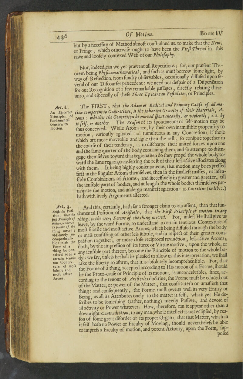 but by a heceflity of Method almoft conftrained us, to make that tht Hem , or Fringe, which otherwife ought to have been the Firfi Thread in this taweand loofely contexed Web of our Philefophy. Nor iiideed,can we yet pricVent all Repetitions •, for,our prxfent Th^.- orem being Phyficomathematical, and fuch as muft borrow fome light, by way of Reflexion, from fundryobfervables, occafionally diflfufed upon fe- veral of our Difcourfes prsecedent: We need not defpair of a Difpenfation for our Recognition of a few remarkable pafTages, diredlly relating there¬ unto, and efpecmlly of i\\tkThree Epicurean or Principles. ' Art s The FIRST-, that the Adam or Radical and Primary Caufe of all mo- An Epicurean fion competent to Concretions, ii the inherent Gravity of their Materials, A- Principle, of . f^hethcr the Concretion he moved JpontaneouJly, or violently , i.e. by concern to ir fell or another. The Reafon of its fpontaneous or fdf-motion may be motion. ^^ys conceived. While Atoms are, by their own inamiffible propeniity to motion, varioufly agitated and tumultuous in any Concretion ^ if thofe which are more moveable and agile then the reft, fo confpire together in the courfe of their tendency, as to difeharge their united forces upon one and the fame quarter of the body containing them, and fo attempt to difen- gaee themfelves toward that tegionrthen do they propel the whole body to¬ ward the lame region,transferring the reft of their left adliveaflociates with them* It being highly confentaneous, that motion may be exprefted firft in the lingular Atoms themfelves, then in the fmalleft maftes, or infen- fible Combinations of Atoms and fucceffively in greater and greater, till the fenfible parts of bodies, and at length the whole bodies themfelves par¬ ticipate the motion, and unde^o manifeft agitation: as Lucretius {in Ith. 2.) hath with lively Arguments afterted. Art» 34 riftotles Pofi- ion 5 'fi Principle of otion^i* tbeve Forme of the ling moved ; jfolutcly in- amprchcnfi- le: unlcfi the orm of a ling be con- cived to be a ertain tcnui* us Contex- ure of moft abiilc and noft adive Itoms. And this, certainly, hath far a ftronger claim to our aflent, than that fun¬ damental Pofuion of Anfiotle-, that the Firfi Principle of mouon in any thin'T, is the very Forme of the thing moved. For, unleft He lhall give us leave’by the word Forme, to underftand a certain tenuious Contextm'eof moft fubtile and moft adfive Atoms, which being diffufed through the body or maft confifting of other left lubtile, and in relpedf of their greater com¬ panion together, or more clofe reciprocal revindion, left adive Atoms 5 doth bytiieimpreiTionof its force or Virtue motive, upon the whole, or any fenfible part thereof, become the Principle of motion to the whole bo¬ dy; we fay, unleft he fhall be pleafed to allow us this interpretation, we ihall take the liberty to affirm, that it is abfolutely incomprehenfible. For, that the Forme of a thing, accepted according to His notion of a Forme, ftiould be the Proto-caufe or Principle of its motion is unconceivable fince, ac¬ cording to the tenour of Artftotles dodrine, the Forme muft be educed out of the Matter, or power of the Matter, that conftituteth or amafteth that thing: and confequently, the Forme muft owe as well its very Entity or Being, as all its Attributes onely to the matter it felfwhich yet He de- feribes to be foraething (rather, nothing) meerly Paffive, and devoid of all adivity or Power whatever. How, therefore, can it appear other than a downright Contraditiion^ to any man,whole intelled is not eclipled, by rea fon of fome great diforder of its proper Organ that that Matter, which in it felf hath no Power or Faculty of Moving, ftiould nevertheleft be abe to imprefs a Faculty of motion, and potent Adivity, upon the Form, fup-