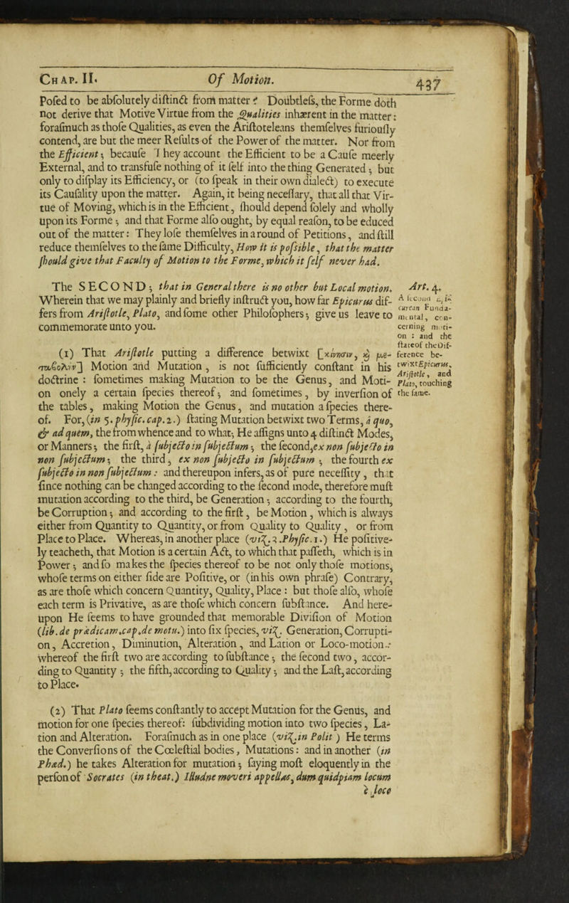 Pofed to be abfolutely diftindl from matter ^ doiibtlels, the Forme doth ^ not derive that Motive Virtue from the j^ualities inhasrent in the matter: forafmuch as thofe Qualities, as even the Ariftoteleans themfelves furioufly contend, are but the meer Refults of the Power of the matter. Nor from the Efficient ^ becaufe hey account the Efficient to be a Caufe meerly External, and to transfufe nothing of it felf into the thing Generated •, but only to difplay its Efficiency, or (tofpeak in their own dialed) to execute its Caufality upon the matter. Again, it being necelfary, that all that Vir¬ tue of Moving, which is in the Efficient, fhould depend folely and wholly upon its Forme •, and that Forme alfo ought, by equal reafon, to be educed out of the matter: They lofe themfelves in a round of Petitions, and frill reduce themfelves to the fame Difficulty, Horv it is pofsihle, that the matter fhould give that faculty of Motion to the Forme^ which it [elf never had. The SECOND', that in General there is no other hut Local motion, -drt. 4, Wherein that we may plainly and briefly infrrud you, how far Epicurus dif- fevs from Ariffotle^Flato^ andfome other Philofophers •, give us leave to uuntai/crn- commemorate unto you. ccming m ci¬ on : and rhc . Itateof theOif- (i) That Ariflotle putting a difterence betwixt ^x,ivv<nyy /xg- ference be- Motion and Mutation, is not fufficiently confrant in his dodrinc : fometimes making Mutation to be the Genus, and Mod- F/4£’,^ouching on onely a certain fpecies thereof*, and fometimes, by inverfionof thefaiuc. the tables, making Motion the Genus, and mutation a fpecies there¬ of. Vov^{in $.phyfic.cap.2.) frating Mutation betwixt two Terms, 4 ad quern, the from whence and to what*, He afligns unto 4 difrind Modes, or Manners the firfr, a (ubjeEto in fuhjehium *, the fecond,eAr non fuhje(io in non fuhjehium-, the third, ex non [ubjeEio in fubjehium • the fourth fubjeifo in non fubjehium: and thereupon infers, as of pure neceffity, th -t frnce nothing can be changed according to the fecond mode, therefore mufr mutation according to the third, be Generation •, according to the fourth, be Corruption -, and according to the firfr, be Modon, which is always either from Quantity to Quantity, or from Quality to C^ality, or from Place to Place. Whereas, in another place (vt^.^.Phyfic.j.) Hepofitive- ly teacheth, that Motion is a certain Ad, to which that p:ifrech, which is in Power-, andfo makes the fpecies thereof to be not only thofe motions, whofe terms on either fide are Pofitive, or (in his own phrafe) Contrary, as are thofe which concern Quantity, Quality, Place: but thofe alfo, whofe each term is Privative, as are thofe which concern fubfr ince. And here¬ upon He feems to have grounded that memorable Divifion of Motion (lib.de prkdtcamxapje mctu.) into fix fpecies, vi:^. Generation, Corrupti¬ on, Accretion, Diminution, Alteration, andLation or Loco-motion.- whereof the firfr two are according tofubfrance-, the fecond two, accor¬ ding to Quandty the fifth, according to Quality -, and the Lafr, according to Place. (2) That Plato feems confrantly to accept Mutation for the Genus, and motion for one fpecies thereof: fubdividing motion into two fpecies, La- tion and Alteradon. ForafmUch as in one place (viT^tn Polit) He terms the Converfions of the Coelefrial bodies, Mutations: and in another (tn Phad.) betakes Alteration for mutation-, faying mofr eloquently in the perfon oi 'Socrates (in theat.) Idudne moveri appellac^ dum quidpiam locurn }JOC0 ' id