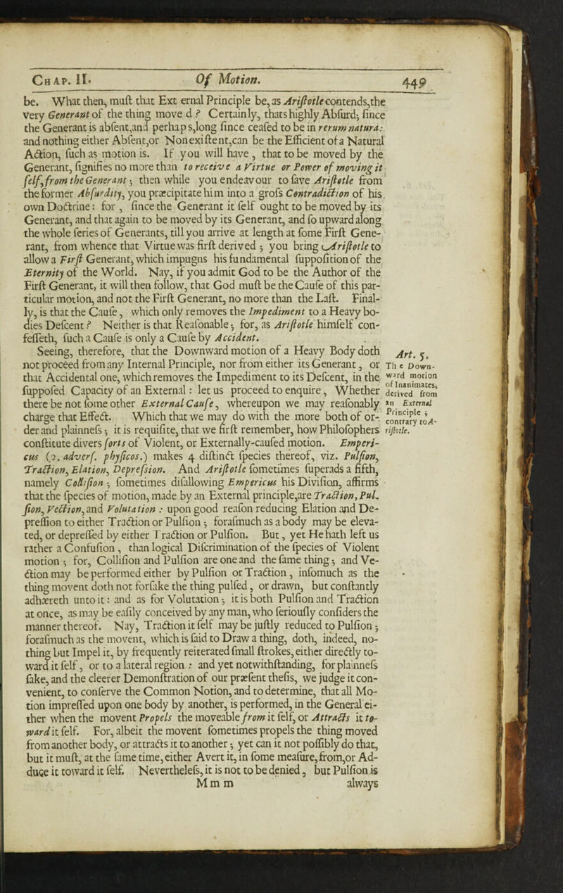 be. What then, muft that Ext ernal Principle be, as jirijlctlecmtmds^the very General the thing move d ? Certainly, thatshighly Abfurd-, fince the Generant is abrent,and perhaps,long fince ceafed to be in rerunsmtura: and nothing either AbfentjOr Nonexiftent,can be the Efficient of a Natural A(ftion, fuchas motion is. IF you will have , that to be moved by the Generant, fignifies no more than to receive a Virtue or Pemer of rf$ovingit felfyfr om the Generantthen while you endeavour to favefrom the former Ahfurdtty^ you prsccipitatehim into a grofs Contradihion of his own Dodlrine: for, fince the Generant it felf ought to be moved by its Generant, and that again to be moved by its Generant, and fo upward along the whole fcries of Generants, till you arrive at length at fome Firft Gene¬ rant, from whence that Virtue was firft derived *, you bring to allow a Ffr/Generant, which impugns his fundamental fuppofitionof the £ternity of the World. Nay, if you admit God to be the Author of the Firft Generant, it will then follow, that God muft be theCaufe of this par¬ ticular motion, and not the Firft Generant, no more than the Laft. Final¬ ly, is that the Caufe, which only removes the Impediment to a Heavy bo¬ dies Defcent f* Neither is that Reafonable*, for, as ArtjiotU himfelf con- fefteth, fuch a Caufe is only a Caufe by Accident. Seeing, therefore, that the Downward motion of a Heavy Body doth not proceed from any Internal Principle, nor from either its Generant, or The Down- that Accidental one, which removes the Impediment to its Defcent, in the fuppofed Capacity of an External: let us proceed to enquire, Whether derived^from there be not fome other External Caufe ^ whereupon we may reafonably External. charge that Effedt. Which that we may do with the more both of or- fomrlfy'o^' der and plainnefs *, it is requifite, that we nrft remember, how Philofophers rifiotie. conftitute divers forts of Violent, or Externally-caufed motion. Emperi- cus (2. adverf. phyftcos.) makes 4 diftindt fpecies thereof, viz. Pulfion^ Traliton^ Elation., Deprefsion. And Arifiotle fometimes fuperads a fifth, namely Collifton-, fometimes difallowing hisDivifion, affirms that the fpecies of motion, made by an External principle,are Traction^ PuL Jton., VeHion., and Valuta tion : upon good reafon reducing Elation and De- preffion to either Tradlion or Pulfion ^ forafmuch as a body may be eleva¬ ted, or deprefted by either Tradlion or Pulfion. But, yet He hath left us rather a Confufion, than logical Diferimination of the fpecies of Violent motion •, for, Collifion and Pulfion are one and the fame thing •, and Ve- dlionmay be performed either by Pulfion orTradtion, infomuch as the thing movent doth not forfike the thing pulfed, or drawn, but conftantly adhccreth unto it: and as for Volutation •, it is both Pulfion and Tradlion at once, as may be eafily conceived by any man, who ferioufly confiders the manner thereof. Nay, Tradtionitfelf maybejuftly reduced to Pulfion 5 forafmuch as the movent, which is faid to Draw a thing, doth, indeed, no¬ thing but Impel it, by frequently reiterated fmall ftrokes, either diredtly to¬ ward it felf, or to a lateral region .• and yet notwithftanding, for plainnefs fake, and the cleerer Demonftration of our praefent thefis, we judge it con¬ venient, to conferve the Common Notion, and to determine, that all Mo¬ tion imprefted upon one body by another, is performed, in the General ci¬ ther when the movent Propels the moveableit felf, or Attra^s it to- »v4r^itfelf. For, albeit the movent fometimes propels the thing moved from another body, or attradls it to another 5 yet can it not poffibly do that, but it muft, at the fame time,either Avert it, in fome meafure,from,or Ad¬ duce it toward it felf. Neverthelefs, it is not to be denied, but Pulfion is M m m always