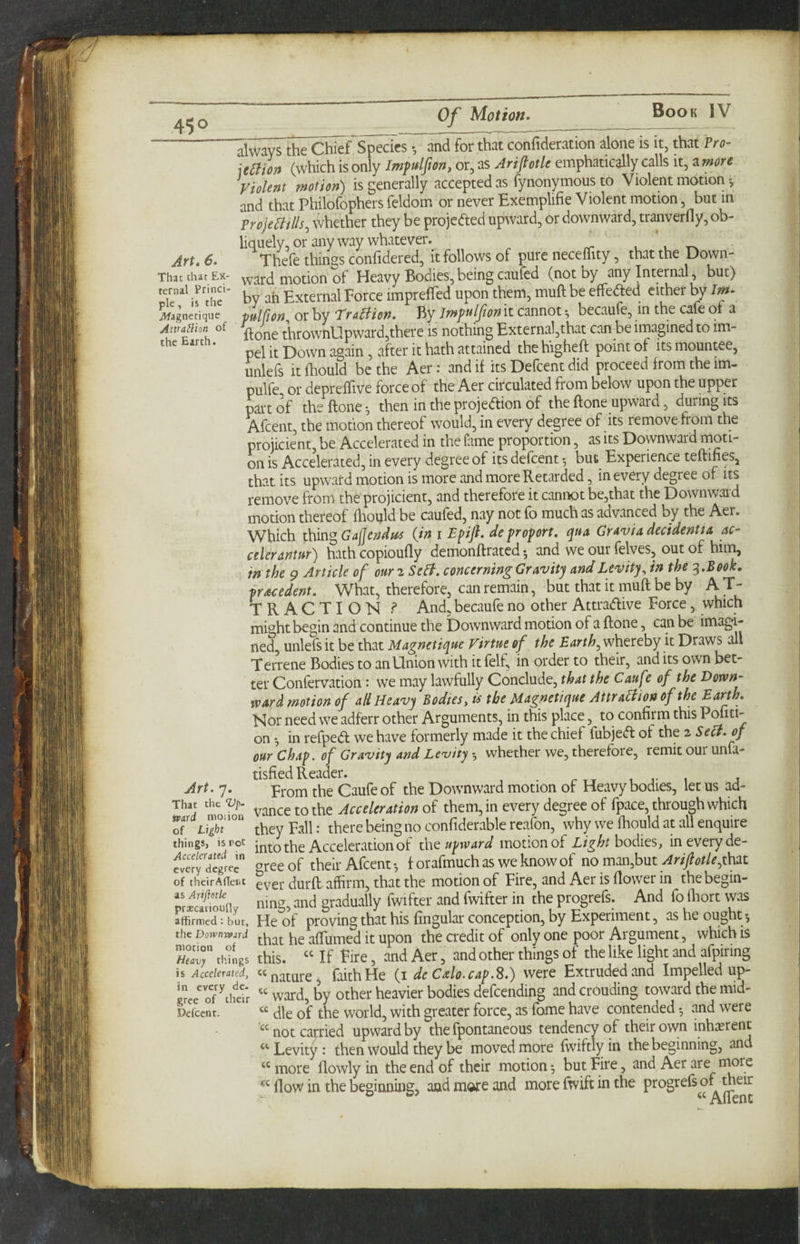 ” always the Chie^Ts^rcs *, and for that confideration alone is it, that Pro- uaion (which is only Jmfulfion, or, as AriflotU emphatically calls it, a more Violent motion^ is generally accepted as fynonymous to Violent motion and that Philofophers feldom. or never Exemplifie Violent motion, but in Projemils, whether they be projeded upward, or downward, tranverfly, ob¬ liquely, or anyway whatever. _ , Art. 6. Thefe things confidered, it follows of pure neceffity, that the Down- That chat Ex- ward motion of Heavy Bodies,being cauied (not oy any Internal, but) irthe“ by ah External Force impreffed upon them, muft be effeaed either by Im- jWagnetiquc pulfion^ or by Tra^iien. By Jmf ulfionlt cannot*, becaufe, in the cafe oi a Awamon of ^ thrownUpward,there is nothing External,that can be imagined to im- the Earth. ^ attained the higheft point of its mountee, unleis it fhould be the Aer: and if its Deicent did proceed from the im- pulfe or depreffive force of the Aer circulated from below upon the upper pai’t of the ftone ^ then in the projedion of the ftone upward, during its Afcent, the motion thereof would, in every degree of its remove from the projicient, be Accelerated in the fame proportion, as its Downward moti¬ on is Accelerated, in every degree of its defcent ^ but Experience teffifies, that its upward motion is more and more Retarded, in every degree of its remove from the projicient, and therefore it cannot be,that the Downward motion thereof hiould be caufed, nay not fo much as advanced by the Aer. Which Gajjendus {in, i Epijl. de proport, c^ua GrAviA decidenttA ac- celeranmr) hath copioufly demonftrated *, and we our felves, out of him, in the 9 Article of ouriSeB. concerning GrAvity And Levity^ in the ^.Beok. prAcedent. What, therefore, can remain, but that it muft be by A T- TRACTION ? And, becaufe no other Attradive Force, which might begin and continue the Downward motion of a ftone, can be imagi¬ ned, unlefs it be that MAgnetique Virtue of the Earthy whereby it Draws all Terrene Bodies to an Onion with it felf, in order to their, and its own bet¬ ter Confervation: we may lawfully Conclude, that the CAufe of the Down- WArd motion of allHcAvy Bodiesy is the MAgnetique Attra^ion of the Eurth. Kor need we adferr other Arguments, in this place, to confirm this Pofiti- on *, in refped we have formerly made it the chief fubjed of the 2 Sect, of our Chap, of Gratuity And Lenjity whether we, therefore, remit our unfa- tisfied Reader. _ , r 1 j Art. y. From the Caufe of the Downward motion of Heavy bodies, let us ad- Thaj ^anceto the ^cc^/^r4f/<i«of them, in every degree of fpace, through which of they Fall: there being no confiderable reafon, why we fhould at all enquire things, is rot into the Acceleration of theupwArd motion of Light bodies, in every de- gree of their Afcent*, f orafmuchas weknowof no man,but ^r/7?i>//^,that of theirAUent ^vet durft affirm, that the motion of Fire, and Aer is flower in thebegin- pr^c^oJnv ning, and gradually fwifter and fwifter in the progrefs. And fo flaort was affirmed; but, He of proving that his fingular conception, by Experiment, as he ought *, the Dom^rd affumed it upon the credit of only one poor Argument, which is Sr this. “ If Fire, and Aer, and other things of the like light and afpiring is Accelerated^ ‘‘nature, faith He {1 de Cxlo.cap.S.) were Extruded and Impelled up- ™ of’’iWr “ ward, by other heavier bodies defeending and crouding toward the mid- Dcfcent. die of the world, with greater force, as fame have contended *, and were “ not carried upward by the fpontaneous tendency of their own inhasrent “ Levity: then vvould they be moved more fwiftly in the beginning, and “ more flowly in the end of their motion ^ but Fire, and Aer are niore flow in the beginning, and more and more fwift in the progrefs of meir ° o? “AfTent