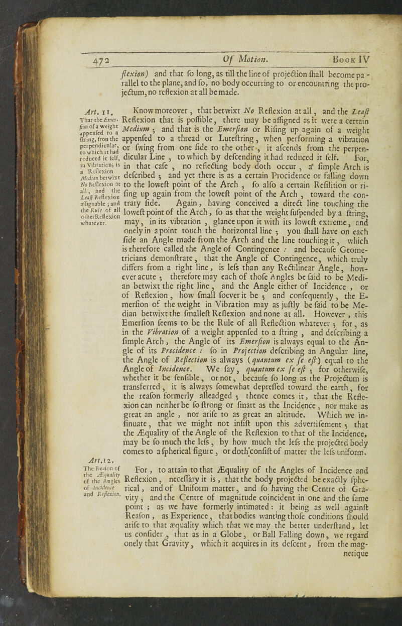flexion) and that fo long, as till the line of projedion fhall become pa - rallel to the plane, and fo, no body occurring to or encountring the pro- jedum,no reflexion at all be made. Art. 11, Know moreover, that betwixt iV'i? Reflexion at all, and the That the £;ner. Reflexion that is poflible, there may be afligned as it were a certain fppenferrfa 7 ^nd that is the Emerflon or Rifing up again of a weight ftring, fron the appcnfed to a thread or Luteftring, when performing a vibration ^’^'^Shithad fwing from one fide to the other*, it afeends from the perpen- reduced it felf, dicular Line , to which by defending it had reduced it felf. For, 'RtOexion'^ in that cafe , no refleding body doth occur , a* Ample Arch is i/tfdiinbawixt deferibed 5 and yet there is as a certain Procidence or falling down NoRtHcxion at to the loweft point of the Arch , fo alfo a certain Refilition or ri- loweft point of the Arch , toward the con- aOignabie;and ttaiy fide. Again, having conceived a dired line touching the othfrRtflexion Weight fufpendcd by a ftring, whatever. may, in its vibration , glance upon it with its loweft extreme, and onelyin a point touch the horizontal line 5 you fliall have on each fide an Angle made from the Arch and the line touching it, which is therefore called the Angle of Contingence .* and becaufe Geome¬ tricians demonftrate, that the Angle of Contingence, which truly diflPers from a right line, is lefs than any Redilinear Angle, how¬ ever acute 5 therefore may each of thofe Angles be faid to be Medi¬ an betwixt the right line , and the Angle either of Incidence , or of Reflexion , how fmall foever it be 5 and confcquently, the E- merfion of the weight in Vibration may as juftly be faid to be Me¬ dian betwixt the fmalleft Reflexion and none at all. However, this Emerfion feems to be the Rule of all Refledion whatever *, for, as in the Vibration of a weight appenfed to a ftring , and deferibing a Ample Arch, the Angle of its Emerflon is always equal to the An¬ gle of its Procidence : fo in Projection deferibing an Angular line, the Angle of Reflection is always {quantum ex fe efl) equal to the Angle of Incidence. We fay, quantum ex fe efl * for otherwife, whether it be fenfible, or not, bccaufe fo long as the Projedum is transferred , it is always fomewhat deprefted toward the earth, for the rcafon formerly allcadged 5 thence comes it, that the Refle¬ xion can neither be foftrong or fmart as the Incidence, nor make as great an angle , nor arife to as great an altitude. Which we in- linuatc, that we might not infift upon this advertifement *, that the .^Equality of the Angle of the Reflexion to that of the Incidence, pay be fo much the lefs, by how much the lefs the projeded body comes to afpherical figure , or doth’confift of matter the lefs uniform. Art.\z. lhe^.^ju'aih to that ^Equality of the Angles of Incidence and c-rthe Tngki Rcflexion, neccflary it is , that the body projeded be exadly fphe- of inddeme rical, and of Uniform matter, and fo having the Centre of Gra- and Reflexion. ^ Centre of magnitude coincident in one and the fame point ; as we have formerly intimated: it being as well againft Reafon , as Experience, that bodies wanting thofe conditions fhould arife to that ivquality which that we may the better underftand, let us confider , that as in a Globe, or Ball Falling down, we regard onelythat Gravity, which it acquires in its defeent, from themag- necique