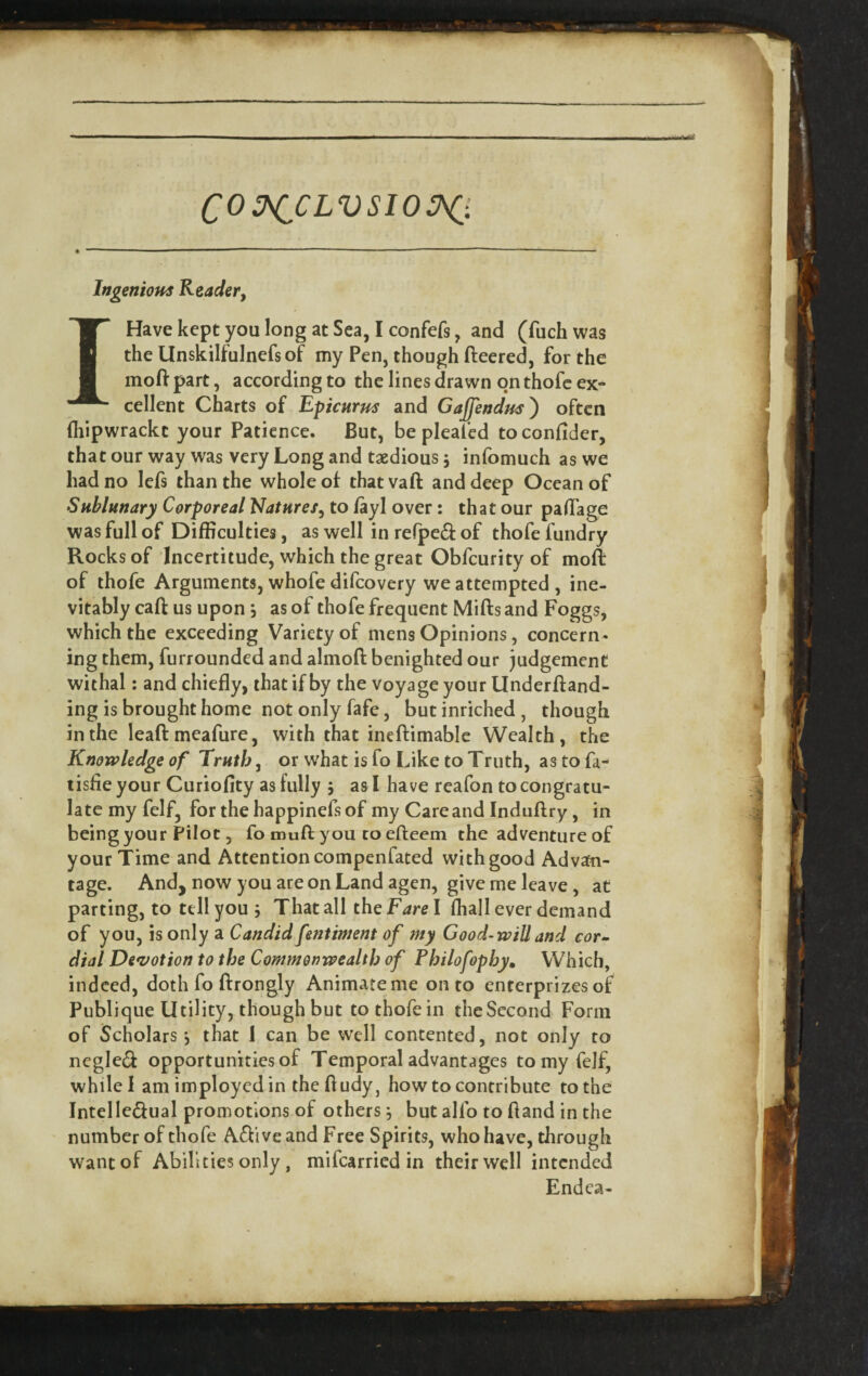 C0 3s(^CLVsio:hC:. Ingenious Reader, I Have kept you long at Sea, I confefs, and (fuch was the Unskilfulnefsof my Pen, though fleered, for the mod part, according to the lines drawn on thofc ex¬ cellent Charts of Epicurus and Gaffendus') often (hipwrackt your Patience. But, be pleafed toconfider, that our way was very Long and taedious 5 infomuch as we had no lefs than the whole of that vafl and deep Ocean of Sublunary Corporeal Natures, to fayl over: that our pad'age was full of Difficulties, as well in refpcd of thofe fundry Rocks of Incertitude, which the great Obfcurity of mod of thofe Arguments, whofe difcovery we attempted, ine¬ vitably cafl us upon, as of thofe frequent Mifls and Foggs, which the exceeding Variety of mens Opinions, concern¬ ing them, furrounded and almofl benighted our judgement withal: and chiefly, that if by the voyage your Underfland- ing is brought home not only fafe, butinriched, though in the lead meafure, with that inedimablc Wealth, the Knowledge of Truth, or what is fo Like to Truth, as to fa- lisfie your Curiofity as fully 5 as I have reafon to congratu¬ late my felf, for the happinefsof my Care and Indudry, in being your Pilot, fo mud you to edeem the adventure of your Time and Attention compenfated with good Advan¬ tage. And, now you are on Land agen, give me leave, at parting, to tell you 5 That all the Fare I fhall ever demand of you, is only a Candidfentiment of my Good-wiUand cor» dial De*votion to the Commonwealth of Philofophy, Which, indeed, doth fo drongly Animate me onto enterprizes of Publique Utility, though but to thofe in theSccond Form of Scholars, that 1 can be well contented, not only to negle^ opportunities of Temporal advantages to my fejf, while I amimployedin thedudy, how to contribute to the Intelle(dual promotions of others j but alfo to dand in the number of thofe Adi ve and Free Spirits, who have, through want of Abilities only, mifearried in their well intended Endea-