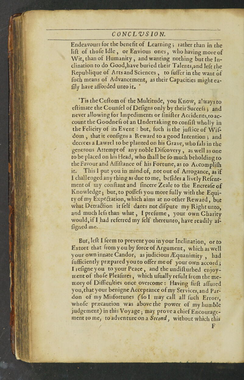 Endeavours for the benefit of Learnings lather than in the lift of thofeldle, or Envious ones, who having more of Wit, than of Humanity, and wanting nothing but the In¬ clination to do Good,have buried their Talents,and left the Republique of Arts and Sciences, to fufter in the want of fuch means of Advancement, as their Capacities might ea- fily have afforded unto it, ‘Tis theCuftomof the Multitude, you Know, always to eftimate the Counfel of Defigns only by their Succefs i and never allowing for Impediments or finifter Accidents,to ac¬ count the Goodnefs of an Undertaking to confift wholly in the Felicity of its Event : but, fuch is the juftice of Wif- dom , that it configns a Reward to a good Intention and decrees a Lawrel to be planted on his Grave, who fals in the generous Attempt of any noble Difeovery , as well as one to be placed on his Head, who (hall be fo much beholding to the Favour and AfTiftance of his Fortune, as to Atcomplifli it. This 1 put you in mind of, not out of Arrogance, as if I challenged any thing as due to me, befides a lively Refent- mentof my conftant and fincere Zeale to the Encreafeof Knowledge; but, to pofTefs you more fully with the Equi¬ ty of my Expciftation, which aims at no other Reward, but whatDetra&on itfelf dares not difpute my Right unto, and much lefs than what, I prefume, your own Charity wouldjif I had referred my felf thereunto, have readily aft figned me. But, left I feem to prevent you in your Inclination, or to Extort that from you by force of Argument, which as well your own innate Candor, as judicious iEquauimity , had fufficiently praepared you to offer me of your ow'n accord i Iiefigneyou toyour Peace, and the undifturbed enjoy¬ ment of thofc Pleafurcs, which ufually refult from the me¬ mory of Difficulties once overcome: Having firft afl'uicd you, that y our benigne Acceptance of my Services, and Par¬ don of my Misfortunes ffol may call all fuch Errors, ' whofe praecaution was above the power of my humble judgement) in this Voyage; may prove a chief Encourage¬ ment to me, to adventure on a Second^ without which this F