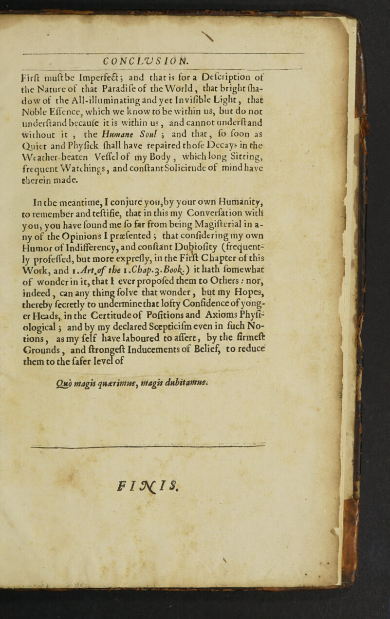 X CONCLiy'S ION. tlrfl imiftbe Imperfc£l:; and that is fora Defcription ot the Nature of that Paradifeof the World, that bright flia- dowof the All-illuminating and yet In vifible Light, that Noble Effcnce, which we know to be within us, but do not underfiand becaufe it is within us, and cannot undcrlland without it , the Hnmane Soul 5 and that, fo Toon as Quiet and Phyfick fliall have repaired thofe Decayj'in the Weather-beaten VefTelof my Body , which long Sitting, frequent Watchings, and conftantSolicitude of mind have therein made. In the meantime, I conjure you,by your own Humanity, to remember and teftifie, that in this my Converfation with you, you have found me fo far from being Magifterial in a- nyof the Opinions I prxfented ^ that confidering my own Humor of Indifferency, and conftant Dubiofity (frequent- ly profefTed, but more exprefly, in the Firil Chapter of this Work, and i,Art^of the iXhap.'^.Book^) it hath fortiewhat of wonder in it, that I ever propofed them to Others; nor, indeed, can any thing folvc that wonder, but my Hopes, thereby fccretly to undermine that lofty Confidence of y ong- er Heads, in the Certitude of Pofitionsand Axioms Phyfi- ological; and by my declared Sccpticifm even in fuch No¬ tions , as my felf have laboured to aflert, by the firmeft Grounds, and ftrongeft Inducements of Belief, to reduce them to the fafer level of Quh magis quxrimus^ magts dubitawnsi t \