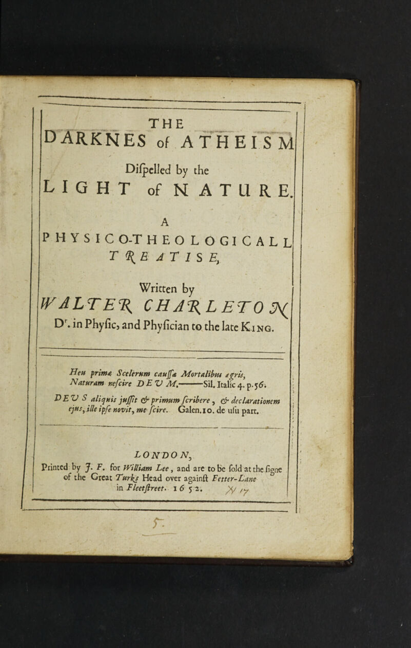 D <&» •WJHTi. ---.TV THE _ _ ES of ATHEISM Dilpclled by the LIGHT of nature. r ■ PHYSICO-THEOLOGICALL treatise, Written by WALTER C H A%L ETO Dr. in Phyficj and Phyfician to the late King. Hen prim# Scelernm caujfa Mortalibm t, Naturam nefcire DEV Mt-Sil.Italic4.p.$6. DEV S aliqnis jujftt & primum fcribere, & dec Urationem ejus^ille ipfe novit, me fcire. Galen. 10. de ufu part. L0NDON, Printed by J. F. for William Lee, and are to be fold at the ficrne of the Great Turks Head over againft Fetter-Lane in Fleetflreet. 1 6 5 2. ,y r.