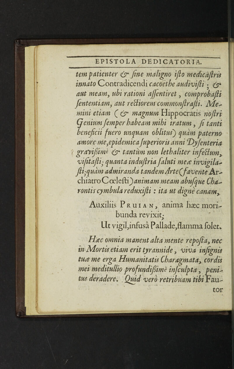 ton patienter & fine maligno ijlo medtcdjlm innato Contradicendi cacoethe audivifli • & aut meant, ubi rationi ajjentiret, comprobafii fiententiam, aut reBiorem commonjlrafti. Me* mini etiam ( & magnum Hippocratis nojlri Qenium fiemper babe am mibi iratum, Ji tanti beneficii fuero mi quant oblitus) qu'am paterno j amore me,epidemicaJuperioris anni T)yjenteria ] grayifiim'e & tantiim non letbaliter infieBum, vifitajli■ quanta indufitria fialuti mete invigila- Jli-quam admiranda tandem ArteQfiavente Ar- chiatroCcelefti^wwM/w meant abufique Cba- rontis cymbula reduxijli: ita ut digne can am, Aaxiliis Pruian, anima haec mori- bunda revixit • lit vigil,infusa Pallade,flamma folet. - I ' H<ec omnia manent alt a mente repofita, nec m Mortis etiam erit tyrannide, viva injignis tuce me erga Humanitatis Charagmata, cordis met meditullio profundifiime inficulpta, petti- tus deradere, . Quid verb retribuam tibi Fau- tor