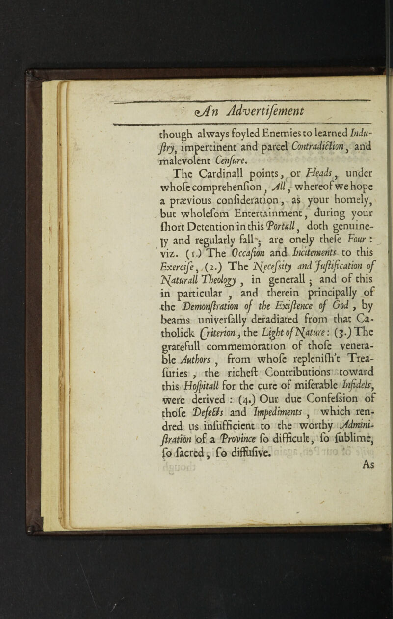 chough always foyled Enemies to learned Indu- (lryy impertinent and parcel Contradiction , and malevolent Cenfure. The Cardinall points, or Heads, under whofe comprehenfion , , whereof we hope a previous confideration, as your homely, but wholefom Entertainment, during your fhort Detention in this Portalf doth genuine¬ ly and regularly fall^ are onely thefe Four : viz. (i.) The Occafion and Incitements to this Exercife,,(2<) The F{ecefsity andJuflification of ISlaturall Theology , in generall j and of this in particular , and therein principally of the Demonflration of the Exiflence of God , by beams univerfally deradiated from that Ca- tholick (jiterion, the Light of Feature: (j.)The gratefull commemoration of thofc venera¬ ble Authors , from whofe replenifii’t Trea- furies , the richeft Contributions toward this Hofpitall for the cure of miferable Infidels, were derived : (4.) Our due Confefsion of thofe Defers and Impediments , which ren- dred us inefficient to the worthy Jdmini- Jiration of a Province fo difficult, fo fublime, fo facred, fo diffufive. As