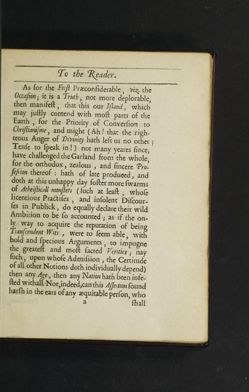 IT-- As for the Fuji Praeconfiderable, the Qccajion- it is a Truth, not more deplorable, then mamfeft , that this our IJland, which may juftly contend with moll parts of the Earth , for the Priority of Converfion to ChriJhaniJ'me, and might'(Ah / that the righ¬ teous Anger of Divinity hath left us no other; Tenfe to Ipeak in !) not many yeares lince. have challenged the Garland from the whole for the orthodox, zealous , and fincere <Pro- fefmn thereof : hath of late produced, and doth at this unhappy day fofter more fwarms of Meijhcall nmfters (fuch at leaft whole licentious Praftifes , and infolent Difcour- ies in Publick, do equally declare their wild Ambition to be fo accounted ; as if the on¬ ly vvay to acquire the reputation of being Tranfcendent Wits , were to feem able, with bold and fpecious Arguments, to impuene the greateft and moll facred Verities ] nay fuch upon whole Admifsion , the Certitude ot all other Notions doth individually depend) then any Age, then any Nation hath been infe- Ited withall. Nor,indced,can this Ajjertion found harlh in the ears of any aequitable pcrlon, who a J fhali