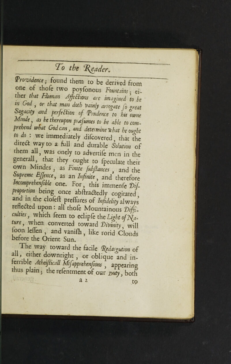 the ‘Reader. Pro-oidence • found thenTlT^^ved fr^ one of thole two poyfonous Fountains ■ ei¬ ther that Human rfccltons are imagined to be m God, or that man doth Vainly arrogate Co °reat Sagacity and perfeBion of (prudence to his %wne Minde, as he thereupon perfumes to be able to com- prebend what God can, and determine tehat he ought to do : we immediately difeovered, that The dtred way to a full and durable Solution of them all, was onely to advertile men in the generall, that they ought to fpeculate their own Mindes , as Finite [ubjlances and the Supreme Effence, as an Infinite, and therefore Incomprehenjible one. For, this immenfe Dif- proportion being once abftradedly cogitated and in the clofeft prelTures of Infidelity always renewed upon: all thole Mountainous Difji- culties, which feem to eclipfe the Light ofNa- ture, when converted toward Divinity, will foon leflen , and vanifli, like rorid Clouds before the Orient Sun. The way toward the facile pedargution of all, either downright , or oblique'and in¬ ferrible Atheifticall Mifapprehenjions , appearing thus plain; the relentment of our Duty, both *