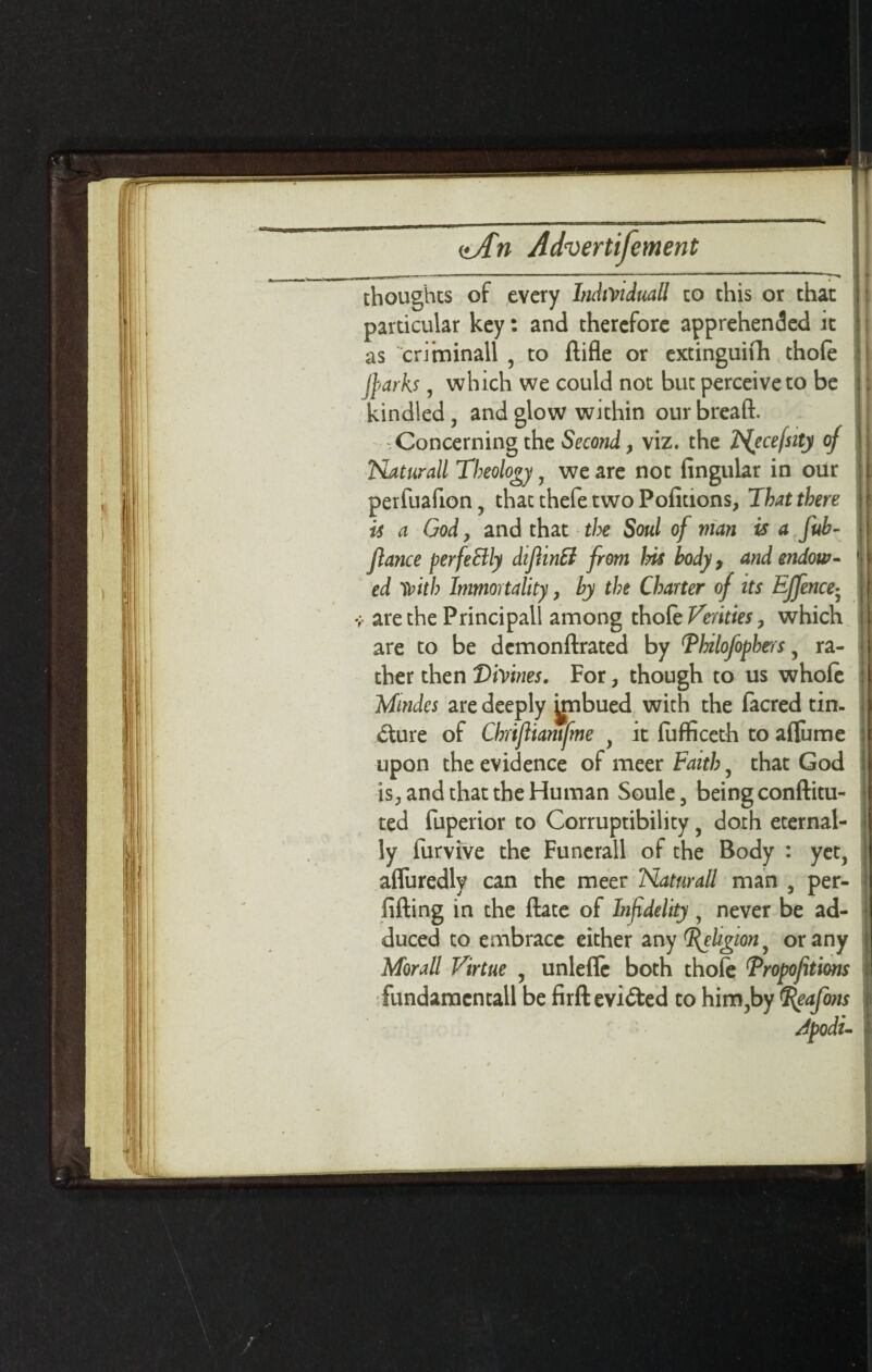 thoughts of every IndiViduall to this or that particular key: and therefore apprehended it as criininall , to ftifle or extinguifh thole jparks, which we could not but perceive to be kindled, and glow within our bread. Concerning the Second, viz. the Nycefsity of Naturall Theology, we are not lingular in our perfuafion, that thefe two Pofitions, That there is a God, and that the Soul of man is a fub- Jlance perfectly difiintt from Ins body, and endow¬ ed 'frith Immortality, by the Charter of its EJfence- ;■ are the Principal! among thole Verities, which are to be demonftrated by Thilofopbers, ra¬ ther then ViVmes. For, though to us whole Mindes are deeply jmbued with the facred tin¬ cture of Chrifliamfme , it luflficeth to afliime upon the evidence of meer Faith, that God is, and that the Human Soule , being conftitu- ted fuperior to Corruptibility, doth eternal¬ ly furvive the Funerall of the Body : yet, afluredly can the meer Naturall man , per- fifting in the Hate of Itifidelity, never be ad¬ duced to embrace either any Religion ^ or any Morall Virtue , unlelle both thofe Tropofitions fundamcntall be firft evicted to him,by <%eafo?ts Apodu