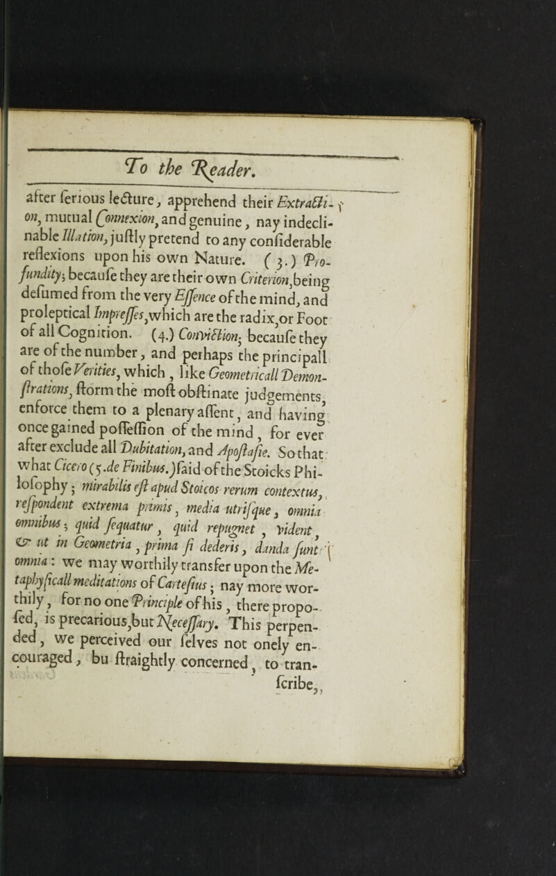 after ferious ledhire, apprehend their ExtraCli. mutual Qmuxmt and genuine, nay indecli¬ nable Illation, juftly pretend to any confiderable reflexions upon his own Nature. ( 3.) <Pl0- fundity; becaule they are their own Criterion htxnz defumed from the very EjJence of the mind, and proleptical hnprejjes are the radix,or Foot of all Cognition. (4.) Conviction^ becaule they are of the number, and perhaps theprincipall of thofe Ferities, which , like Geometricall Demon- fratim, ftorm the moftobftinate judgements enforce them to a plenary aflent, and having’ once gained poflelfion of the mind, for ever after exclude all Dubitation, and Jpoftafie. So that what Cicero tf.de Fmbusjfod ofthe Stoieks Phi- lolophy; mirabilis eft apud Stoicos rerum contexts, refpondent extrema piimis, media utrijque, omnia omnibus; quid Jequatur quid repttgnet , vident isr ut in Geometria, prima ft dederis, dmda fmlf omnia : we may worthily transfer upon the Me- tapbjficall meditations of Cartefm. nay more wor¬ thily, for no one Principle of his, there propo- fed is precarious,but Hecejfary. This perpen¬ ded, we perceived our felves not onely en¬ couraged, bu ftraightly concerned, to tran¬ scribe,, , I