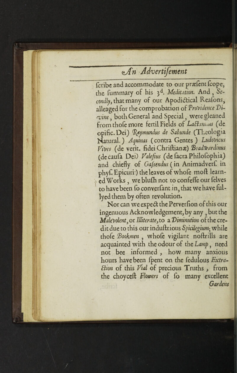 fcvibc and accommodate to our pnefcnt (cope, the fummary of his 3 d. Meditation. And, Se¬ condly, that many of our Apodi&ical Reafons, alleaged for the comprobation of TroVidence Di- <vim, both General and Special, were gleaned from thofe more fertil Fields of Lattanuns (de opific.Dei) Baymundus de Salunde (Theologia Natural.) Aquinas (contra Gentes ) LudoVicus Vives (de verit. fideiChriftianae) Sradwardinus (decaufa Dei) Valefius (de facra Philofophia) and chiefly of Gafscndus (in Animadverf in phyf. Epicuri:) the leaves of whofe mod learn- ( cd Works, we blufh not to confeffe our lelves to have been fo converfant in, that we have fui- lyed them by often revolution. Nor can we expert the Perverfion of this our ingenuous Acknowledgement, by any , but the Malevolent, or Illiterate, to a 'Diminution of the cre¬ dit due to this our induftrious Spicilegium; while thofe Bookmen , whofe vigilant noftrills are acquainted with the odour of the Lamp, need not bee informed , how many anxious hours have been (pent on the fedulous Extra- Urn of this Vial of precious Truths , from the choyccft Flowers of fo many excellent Gardens