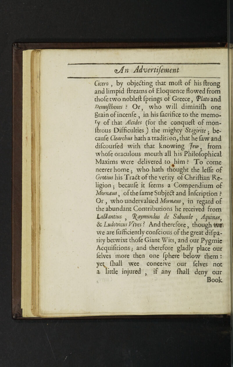 Ckero , by objecting that moft of his ftrong and limpid ftrcams ot Eloquence flowed from thofe two nobleft fprings of Greece, Plato and Demojibenes ? Or, who will diminifh one grain ofincenfe , in his facrifice to the memo- ry of that Jlades (for the conquefl: of mon- flrous Difficulties) the mighty Staginte; be- caufe Clearchas hath a tradition, that he faw and difcourfed with that knowing Jew, from whole oraculous mouth all his Philosophical Maxims were delivered to him ?. To come neerer home ; who hath thought the lefle of Grotim his Trad: of the verity of Chriftian Re¬ ligion ; becauft it feems a Compendium of Mohuua, of the fame Subjed and Infcription ? Or , who undervalued Mornaeus, in regard of the abundant Contributions he received from LaSantius , ^aymnndus de Sabunde , Aquinas &c LudoVicm Vives ? And therefore, though WW we are fulficiently confcious of the great difpa- rity betwixt thofe Giant Wits, and our Pygmic Acquifitions • and therefore gladly place our lelves more then one fphere below them: yet fhall wee conceive our lelves not a little injured , if any fhall deny our Book