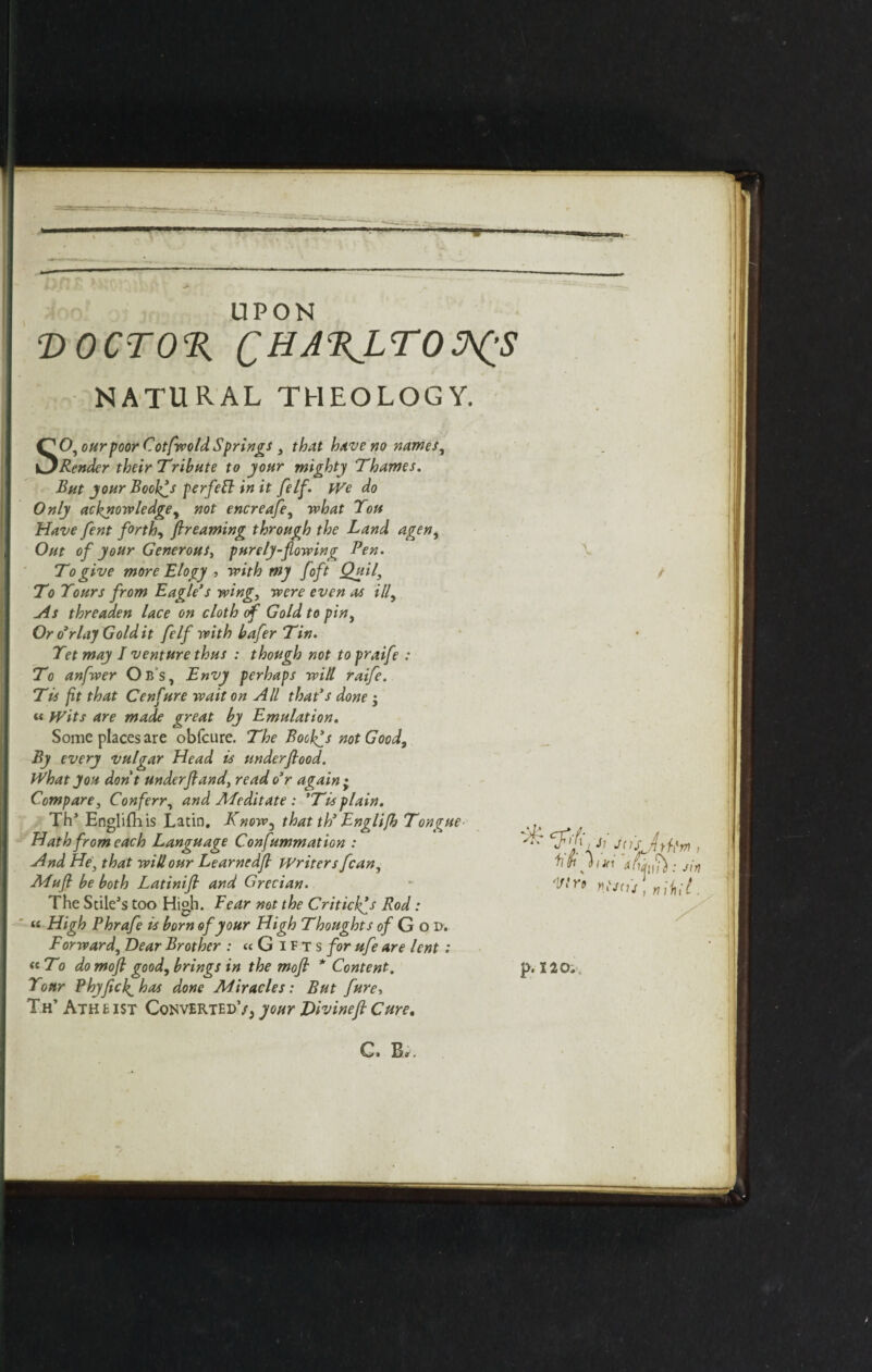 UPON T>OCTO% QHA%LTOPfS NATURAL THEOLOGY. SO, our poor Cotfvoold Springs , that have no nam Render their 'Tribute to your mighty Thames. But your Boolfs perfeft in it felf. We do Only acknowledge, not encreafe, what Tou Have fent forth, ftreaming through the Land agen, Out of your Generous, purely-flowing Pen. To give more Elogy , with my /oft Quil, To Tours from Eagle’s wing, were even as ill. As threaden lace on cloth of Gold to pin, Oro’rlay Gold it felf with bafer Tin. Tet may I venture thus : though not to praife : To anfwer Ob’s, Envy perhaps will raife. Tis fit that Cenfure wait on All that’s done j « Wits are made great by Emulation. Some places are obfcure. The Boolfs not Good, By every vulgar Head is underflood. What you don't under ft and, read o’r again • Compare, Conferr, and APedit ate : ’Tis plain. Th* Englifiiis Latin. Know, that th’ Engli/h Tongue Hath from each Language Confummation : And He, that will our Learnedfl Writers fcan, Afuft be both Latinift and Grecian. The Stile's too High. Bear not the Criticlfs Rod: « High Phrafe is born of your High Thoughts of G o Dv Forward, Dear Brother : « G I f t s for ufe are lent : « To do moft good, brings in the moft * Content. Tour PhyficJ^has done Miracles: But fure, Th’ Ath e ist Converted’/, your Divine ft Cure.