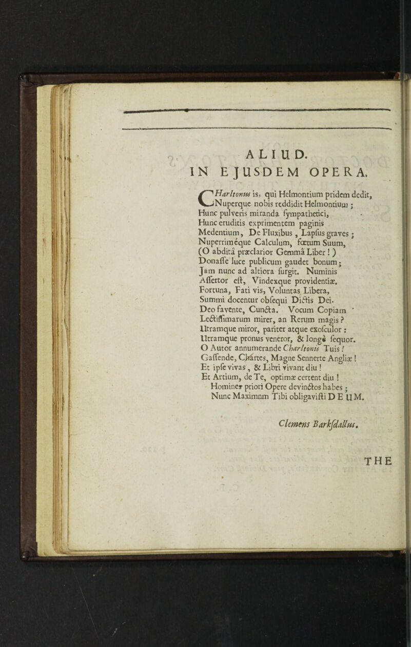 A L I U D. IN EJUSDEM OPERA. CHarltonus is, qui Helmontium pridem dedit, Nuperque nobis reddidit Helmontiuuj; Hunc pulveris miranda fympathetici, Hunceruditis exprimentem paginis Medentium, De Fluxibus , Laplus graves; Nuperrimcque Calculum, foetum Suum, (O abdita praeclarior Gemma Liber ! ) Donafle luce publicum gaudet bonum; Jam nunc ad altiora furgit. Numinis Aflfertor ell, Vindexque providential. Fortuna, Fati vis, Voluntas Libera, Summi docentur obfequi Diftis Dei. Deofavente, Cun&a. Vocum Copiam ’ Le&ifltmarum mirer, an Rerum magis ? Utramque miror, pariter atque exolculor : Utramque pronus veneror, & long* fequor. O Autor annumerande Charltonis Tuis! Gaffende, Chimes, Magne Sennerte Anglia;! Et ipfe vivas , & Libri vivant diu ! Et Artium, de Te, optima; certent diu ! Homines- priori Opere devin&os habes ; Nunc Maximnm Tibi obligavifti DEllM. Clemens Barkfdallm,