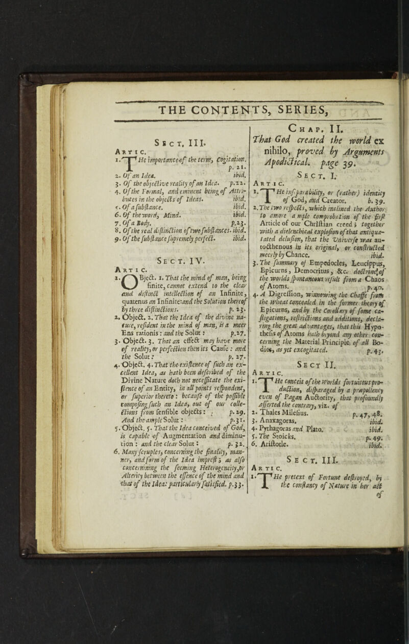 T Sect. III. Art tc. 1 He importance-of the term. Cogitation. f-i}' z. Of an Idea. ibid. 3. Of the objective reality of an Idea. p.zz. 4. Of the Formal, and eminent being of Attri¬ butes in the objects of Ideas. ibid. <.Of a fub fiance. ibid. 6. Of the word. Mind. ibid. 7.Of a Body. f.iy. 8. Of the real diftinftion oftwo fub (lances, ibid. 9. Of the fub (lance fupremely.pcrfeft. ibid. Sect. IV. Artic. i./'~'\Bjeft. i. That the mind of man, being Vy finite, cannot extend to the clear and diftinCt inlclledion of an Infinite, quatenus an Infinite:^ the Solution thereof by three diftinCiions. p. z$- z. Object, z. That the Idea of the divine na¬ ture, ref dent in the mind of man, is a meet Ens rationis: and the Solut: p.z7. 3. Objeft. 3. That an c fie ft may have more flf reality, or perfection then its Caufe .* and the Solut: p. 27. 4. Objeft. ^.That the-exigence of fuchan ex¬ cellent Idea, af hath been defenbed of the Divine Nature doth not ncccfitate the exi¬ stence of ^Entity, in all points refpondent, or fuperior thereto: bccaufc of the pofible compojingfucb an Idea, out of our colle¬ ctions from fenfible objefts: . p. 29. And the ample Solut: p. 31. 5. Objeft. 5. That the Idea conceived of God, is capable of Augmentation and diminu¬ tion : and the clear Solut: p.. 3 2. 6. Many fcruplcs, concerning the fnalily, man¬ ner, and form of the Idea impreft, as alfo concemmng the feeming Heterogeneity,or Alterity between the ejfcnce of the mind and that of the idea:particularly fatisfied. p.}}. Chap. II. That God created the tvorld ex nihilo, proved by Arguments Apod lid teal, page 3 9. Sect. I. Artic. 1 Hein(farability., or (rather) identity JL of God, and Creator. 6.39. i. The two rejpeds, which inclined the Author to amore a mple comprobation of the f rft Article of our Christian creed > together with a dielcncbical explofion of that antiqua- tated delufon, that the Vnivcrfe was au- tofthenous in its original, or conflruCled mecrlybyQhmce. ibid. 3. The fumm&ry of Empedocles, Leucippus, Epicurns, Democritus, &c. dodnne\of the worlds fpontancous refult from a Chaos of Atoms. _ p. 4 o. 4. A Digrelfion, winnowing the Chafe from the wheat concealed in the former theory of Epicurns, and by the Corollary of fome ca- fiigations, reftrictions and additions, decla¬ ring the great advantages, that this Hypo¬ thesis of Atoms hath biyond any other con¬ cerning the Material Principle, of all Bo¬ dies, as yet excogitated. p. 4 ^, Sect II. Artic. J*’’ I 1 He conceit of the Worlds fortuitous pro- JL duftion, disparaged by a peapollency even of Pagan Auftority, that profoundly aferted the contrary, \iz. of 1. Thales MileSius. p, 47) 48. 3. Anaxagoras. ’ ibid. 4-Pythagoras.^ Plato. ibid. f.Tbe Stoic ks. p. 49. 6. Ariilotle. \bid. S E C T. III. Artic. i*' I 1 He pretext of Fortune defrayed, by X the confancy of Nature in her ak of