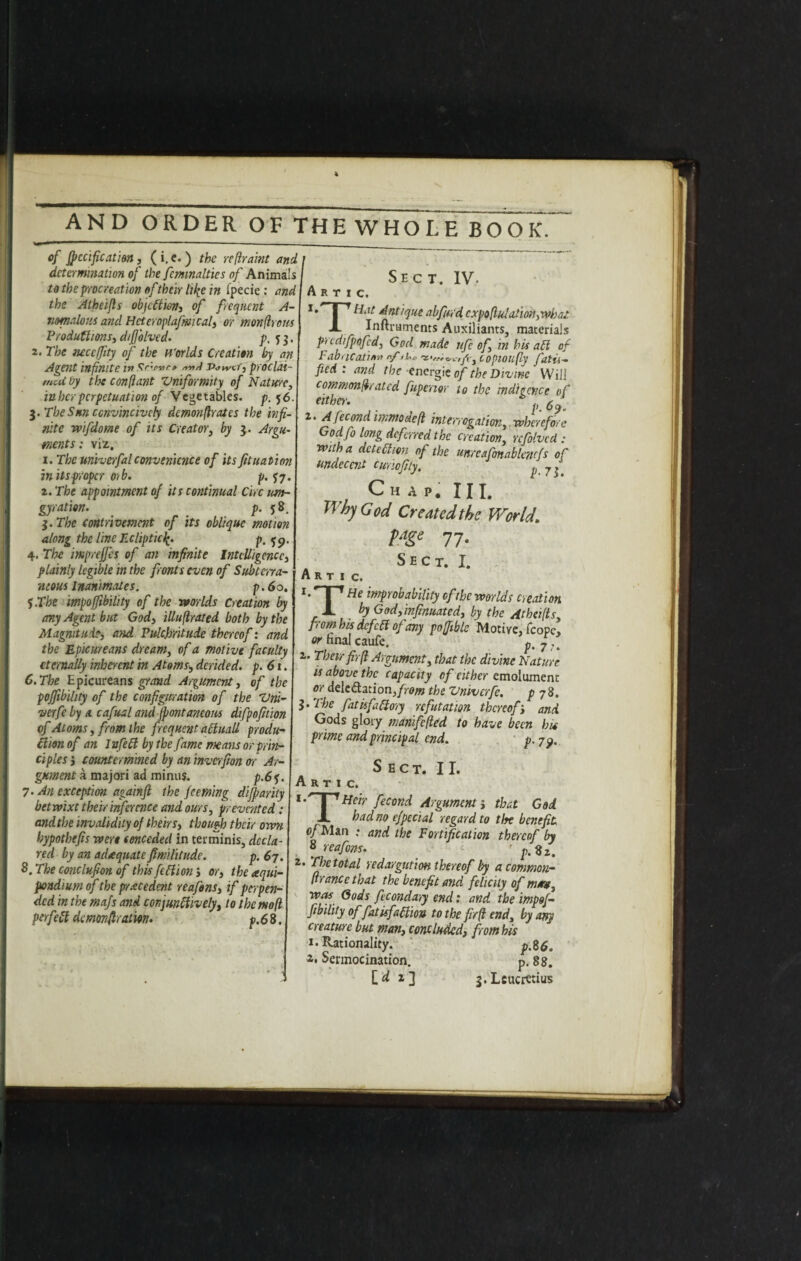 AND ORDER OF THE WHOLE BOOK of jpecificat'm, (i. e.) the re fir amt and determination of the fcmnaltics of Animals to the procreation of their lil^e in fpecie: and the Atheifls objection, of frequent A- nmalous and Heteroplafmi cal, or monftrous Produttions, diffolved. p. 2. The neccffity of the H'orlds Creation by an Agent infinite in Sr'.rvr* Pomr, proclai¬ med by the confiant Vmformity of Nature, inherperpetuation of Vegetables, p. 56. $.Tbe Sun ccnvincivcly demonfir at es the infi¬ nite wifidome of its Creator, by z. Ann- mnts: viz. 1. The univerfal convenience of its fit nation in itsproper mb, p. $7. 2. The appointment of its continual dec urn- gyration. p. 58, $. The contrivemcnt of its oblique motion along the line Ecliptic^. p, fp. 4. The imprejfes of an infinite Intelligence, plainly legible in the fronts even of Subterra¬ neous Inanimates. p. 60. 5. The impoffibiiity of the worlds Creation by any Agent but God, illuftrated both by the Magnitude, and Pulchritude thereof: and the Epicureans dream, of a mot ive faculty eternally inherent in Atoms■, derided, p. 61. 6. The Epicureans grand Argument, of the poffibihty of the configuration of the Vni- verfe by a cafual and font ancons difpofition vf Atoms, from the frequent aciuall produ¬ ction of an I nfett by the fame means or prin¬ ciples j countermined by an inverfion or Ar¬ gument a majori ad minus. p.6f. 7. An exception againft the feeming dijparity betwixt their inference and ours, prevented : and the invalidity of theirs, though their own hypothefis were conceded in ter minis, decla¬ red by an adequate find lit tide. p. 67. 8. The conclufion of this fill ion ’, or, the aqui- pondium of the precedent reafons, if perpen¬ ded in the majs and conjunctively, to thcmofl perfect demonfiraim. p.63. A R T I C. Sect. IV. ' I* l 1 H<it Antique abfurd cxpoflulation,what X Inftruments Auxiliants, materials picdijpofed, God made ufie of, in his all of Fabricating nf copioufly fatii- fied . arid the energie of the Divine Will commonerated fupenor to the indigence of either. k ^ J z> inwodefi interrogation, wherefore Godfo long deferred the creation, rcfolvcd : with a detection of the unrcafimablencfs of undecent cunofiiy. p 7jf Ch A P. III. Why God Created the World. pdge 77. Sect. I. A R T I c. *• T1 He ^probability of the worlds creation JL by Godfinfinuated, by the Atheifls from his defetf of any poffible Motive, fcope. or hnal caufe. p.77. 2. Their fir ft Argument, that the divine Nature is above the capacity of either emolument or delegation,the Vmvcrfe. p 78. $.Tbe fatisfaftoty refutation thereof> and Gods glory manifefted to have been his prime and principal end. p. 7^. Sect. II. A R T I C. *• I 'Heir fecond Argument; that God. JL had no efpedal regard to the benefit of Man : and the Fortification thereof by 8 reafons. ' p.Zi. 2. The total redargution thereof by a common- ft ranee that the benefit and felicity of mmt, was Gods fecondary end: and the impof¬ fibiiity offat is faff, ion to the fir ft end, by any creature but man, concluded, from his 1. Rationality. p.S6. a. Sermocination. p. 88. [^2] s.Lcucittius