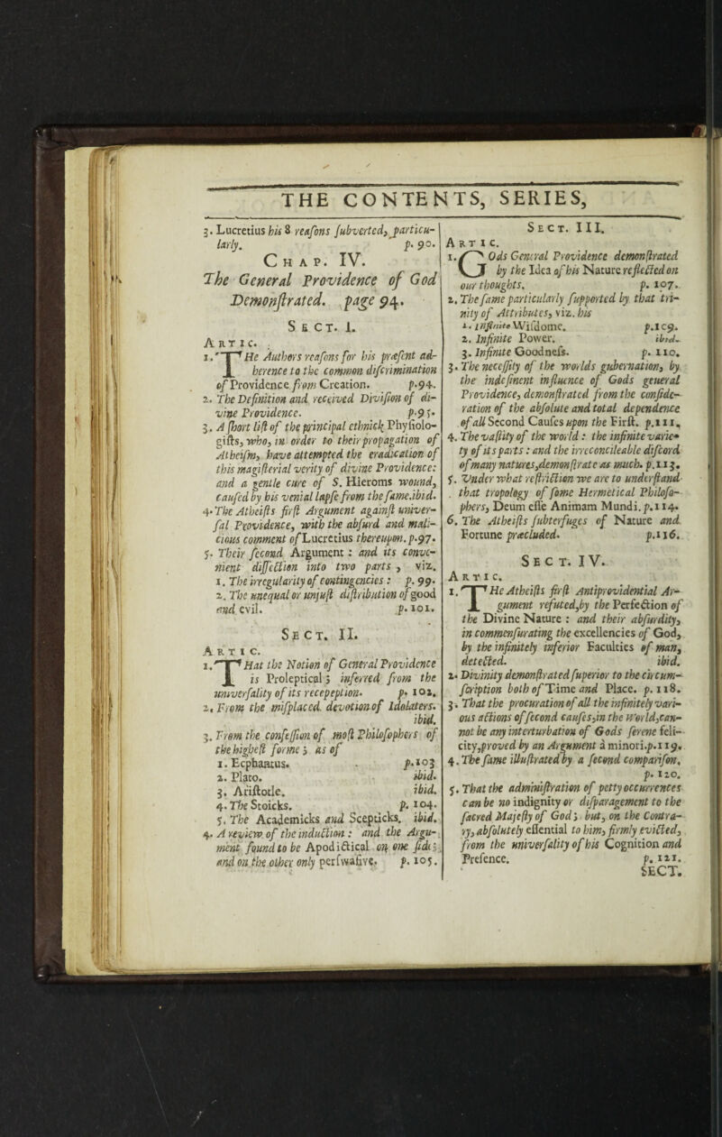 UJ 3. Lucretius bis 8 reafons fubverted, particu¬ larly. ' p. 90. Chap. IV. The General Providence of God Dcmonftrated. page 94 . Sect. 1. Auric. ; 1. ' | ^ He Authors reafons for his prtfcnt ad- X berence to the common difcrimination of Providence from Creation. p-94. 2. The Definition and received Divifion of di¬ vine Providence. pj9)* . A (hort lift of the principal cthnick Phyliolo- giftsj who, in order to their propagation of Athcifm, have attempted the eradication of this magi fierial verity of divine Providence: and a gentle cure of S. Hieroms wound, caufcd by his venial lapfe from thefamc.ibid. 4- The Athcifts fir(l Argument againft univer- fal Providence, with the abfurd and mali¬ cious comment o/Lucretius thereupon, p.97. y. Their fecond Argument: and its conve¬ nient difieCtion into two parts , viz. 1. The irregularity of contingencies: p. 99. 2. The unequal or unjuft diftribution of good md evil. jp. 101. Sect. II. A R T I c. u'~J^*Hat the Notion of General Providence _____ is Proleptical J inferred from the univerfality of its recepeption. p. 102. From the mifplaccd devotion of Idolaters. ibid. 3. From the confefiion of mft Philofophers of thehigheft forme 5 as of 1. Ecphantus. • jP\io$ 2. Plato. ibid. 3. Ariftotle. ibid. 4. The Stoicks. p. 104. y, The Academicks and Scepticks. ibid. 4. A review of the induction: and the Argu-. rnent found to be Apodi&ical o?i one fidi - and on the other only perfwafivc. p. 10 5. Sect. III. Artic. 1.Ods General Providence demonflratcd V_J by the Idea of his N ature refie Ned on our thoughts. p. 107. z. The fame particularly fupported by that tri¬ nity of Attributes3 viz. bis 1. infinite Wifdoine. p.ic^. 2. Infinite Power. ibid. 3. Infinite Goodnefs. p. no. 3. The neccfitly of the worlds gubernatton, by the indefinent influence of Gods general Providence, demonfirated from the confede¬ ration of the abfolute and total dependence of all Second Caufes upon the Firft. p.i 11«, 4. Thevaftityof the world: the infinite varie* ty of its parts: and the irreconcileable difeord ofmany natures,demon fir at e as much. p. 1.13. y. Vndcr what refiriCtion we are to under ft and . that tropology of fiomc Hemetical Philofo¬ phers, Deum efie Animam Mundi.p.i 14. 6. The Atheifts fubterfuges of Nature and Fortune p'racluded. p.t\6. Sect. IV. A RTI C. 1. HP He Atheifts fir(l Aniiprovidential Ar- X gument refuted,by the Perfe&ion of the Divine Nature : and their abfurdity, in commenfurating the excellencies of God, by the infinitely inferior Faculties of man, detected. ibid. 2. Divinity demonfir ated fuperior to the circum- faiption both of Time and Place, p. 118. 3 * That the procuration of all the infinitely vari¬ ous aNions of fecond caufes,in the World,can¬ not be any interturbation of Gods ferenc feli— city,proved by an Argument a minori.p.i 19. 4 .The fame iUufir ated by a fecond comparifon, p. no. y. That the adminiftrafmof petty occurrences can be wo indignity or difparagemcnt to the facred Majefty of Godi but, on the Contra¬ ry, abfolutely effential to him, firmly evicted, from the univerfality of his Cognition and Prefence. p. hi.. SECT.