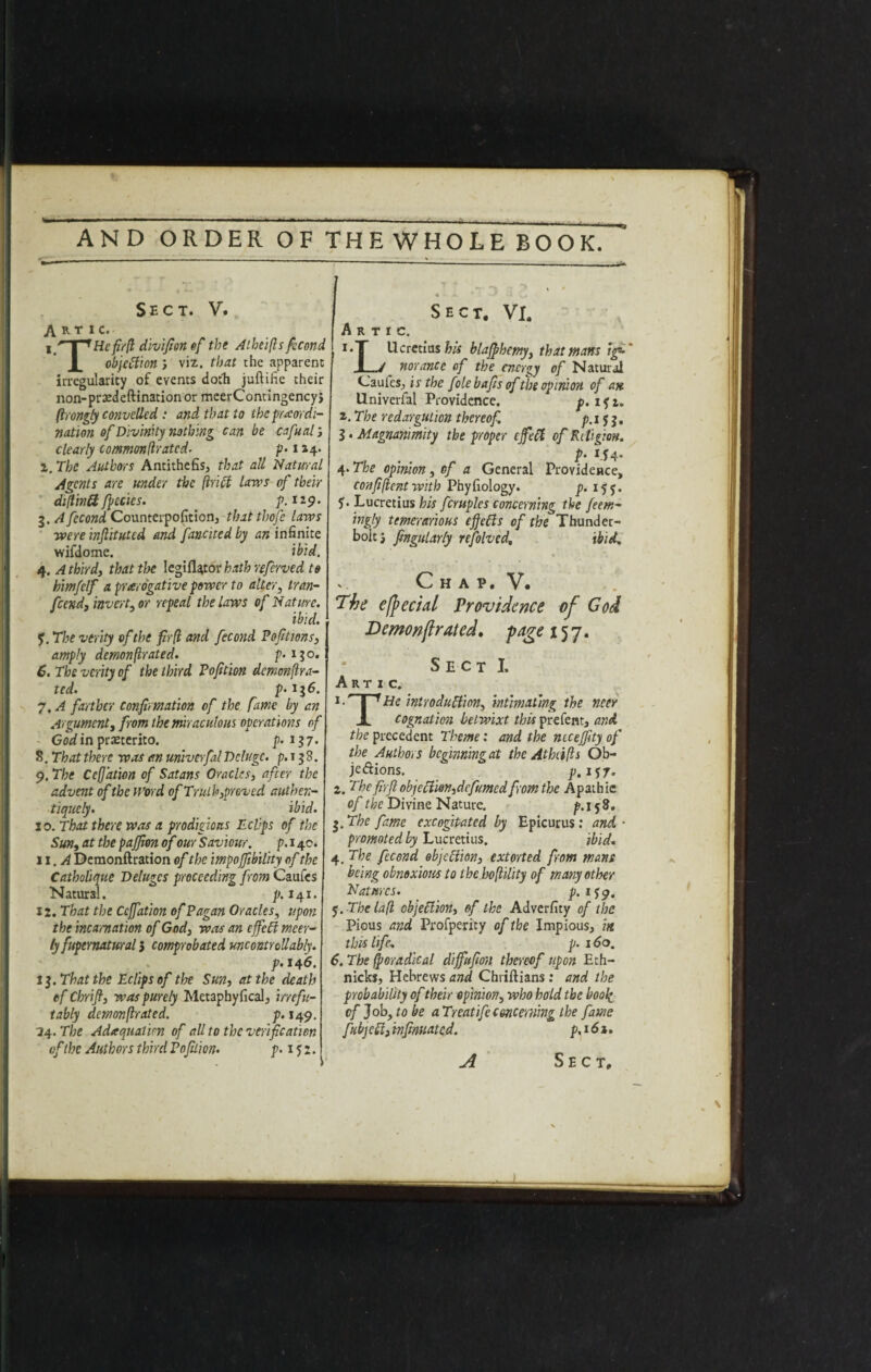 Sect. V. A r T 1 c. x fiX^Hefirll divifionef the Atheifts fecond objection ; viz. that the apparent irregularity of events doth juftihe their non-prxdeftination or meerContingency} firongly convellcd : and that to the preordi¬ nation of Divinity nothing can be cafual, clearly tommonfiratcd. p-114. 2. The Authors Antithefis, that all Natural Agents are under the (hi ft lavas of their di(tm& fpecies. p. 129. 3. A fecond Counterpofition, tbatthofe laws were inftituted and fattened by an infinite wifdome. ibid. 4. A third, that t\>e legifUtor hathreferved to h'mfelf a prerogative power to alter, Iran- pseud, invert, or repeal the laws of Nature. ibid. 5. The verity of the fir (l and fecond Poptions, amply demonfirated. p. 130. 6. The verity of the third Pofition demon fir a- ted. p- *36. 7. A farther confirmation of the fame by an Argument, from the miraculous operations of God in prxterito. p. 137. 8. That there was an univerfalDeluge, p.i 38. 9. The Ccfiation of Satans Oracles, after the advent of the Word of Truth,proved authen- tiquely. ibid. 10. That there was a prodigious JL clips of the Sun, at the pajfion of our Saviour. p.140. 11 .A Demonftration of the impoffibility of the Catholique Deluges proceeding from Caufes Natural. p. 141. 12. That the Ccfiation of Pagan Oracles, upon the incarnation of God, was an efieff meer- ty fupernatural 5 comprobated uncontrollably. p. 146. 13. That the Eclips of tire Sun, at the death of Chrifi, was purely Metaphyfical, irrefu¬ tably demonfirated. p. 149. 24. The Adequation of all to the verification of the Authors third Pofition. p. 15 2 Sect. VI. A R T I C. 1. T Ucretius his blafihemy, that mans ig- .1 7 nor ante of the energy of Natural Caufes., is the folebafis of the opinion of an Univerfal Providence. p. if t. 2. The redargution thereof. p. 15 3. 3. Magnanimity the proper efett of Religion. p- *.54* 4. The opinion, of a General Providence, confi/ient with Phyfiology. p. 155. 5* Lucretius his fcruplcs concerning the feem- ingly temerarious effefts of the Thunder¬ bolt i fingularly refolved, ibid. .. Ch A P, V. 'The e/pedal Providence of Cod Demonfirated. page 157. Sect I. Artic. 1I 1 He introduction, intimating the ncer JL cognation betwixt this prefent, and the precedent Theme: and the ntcejftty of the Authors bcfimmngat the Athcifls Ob- jedions. p.i 57. z. The fir ft objection,dcfumed from the Apathie of the Divine Nature. p. 158. 3. The fame excogitated by Epicurus: and ■ promoted by Lucretius. ibid. 4. The fecond objection, extorted from mans being obnoxious to the hofiility of many other Natures. p.ify. f. The la(l objection, of the Adverfity of the Pious and Profperity of the Impious, in this life; p. 160. 6. The fioradical diffufm thereof upon Eth- nicks, Hebrews and Chriftians: and the probability of their opinion, who hold the book of Job, to be aTreatifeconcerning the fame fubjett, infmuated. p.s.61. A Sect, 1