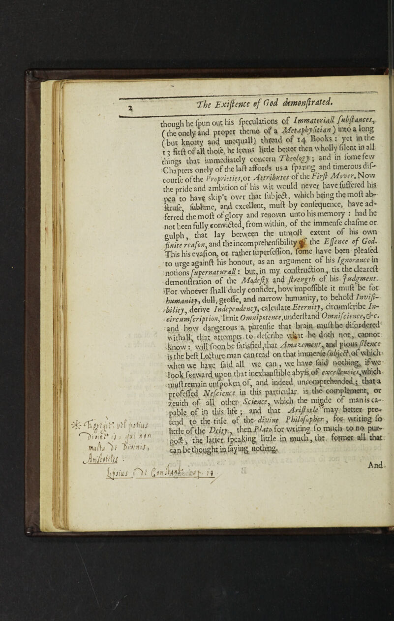 vT Oi*u £) i win D, i/ivf plh'uJ ij i tjui rmn mtu^l i>\»tnU, /] v rv e though he 1’pun out his {peculations of Immauria.Il fubflances,, (the°onelv- and proper theme- of a Metaphyimn ) into. a long (but kitty id unequal!) thfeatl of 14 Books: yet rnthe i 2 fit ft of all thole, he leems little better men wholly filcnt in all things that immediately concern Theology; and in lomefevy Chapters onely of the laft affords us a fparing and timerousdii- courfe of the Proprieties^ Attributesof the tirfi Moyer. Now the pride and ambition of his wit would never have lufrered his pen to have skip’t over that lubje£, which being the moft ab~ ftrufc fublime, and excellent, muft by conlequcnce, have ad- ferred the moft of glory and renown unto his memory : had he not been fully convi&ed, from-within, of the immenfe chafme or oulph that lay between the utmoft extent of his own finite reafon, and theincomprchenfibility f the EJfence of God. This his cvafion, or rather liiperfeftion, fome have been pleated to urCTe againft his honour, as an argument of his Ignorance in notions fupernaturall: but, in my conftruClion, tis the cleared; demonftration of the Madefy and firyrrgth of his judgment. Tor whoever lhall duely confider, how impofiible it muft be tor humanity, dull, groffe, and narrow humanity, to behold Inviji- ■ bility, derive Independency, cz\c\s\3-t£ Eternity, circumlcribe In- , eircumfcription,' limit Omnipotence,underftand Omnifcience,&c. and how dangerous a phrenfie that brain muft.be disordered withal!, that attempts to defcribe wl»at he doth not, cannot knowwill foon.be latisfied,that Amazement, and pious filence is the beft Letfi'4-e man can read on that immenle/«%tf,oi which* when we have laid all we can , we have laid nothing, if we look forward upon that incxhauftible abyls of excellencies ^Sk\\ muft remain unfpoken of, and indeed uncomprchended ; that a profefted Nefcicnce in this particular- is the complement, or zenith of all other* Science, which the mi^de of man is ca¬ pable of in this life ; and that Arifiotle''may-better pre¬ tend to the title of die divine Pbilofykr, for writing fo little of the Deity, thcuPUto for writing 1 o much to no pur- £ofe, the latter fpeaking little in much, the former all that can be thought in faying nothing. H JlUJ an lUn{- , And £4f• 14