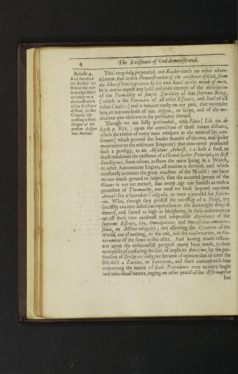 And therefore the Author re¬ trains the rea¬ ders expectati¬ on'onely to a demonftration of the Exilienee of God, in this Chapter fub- ne Cling a fhort fcheme of his prefenc defigne and Method- The Exifence of G od demon fir ated. ^—-—i——. . . . «- — i - This’eir^duly,perpended, our Reader needs no other adver- nfement, that in this Demonfiratiom of the exigence of. God from the Idea of him engraven by his oven hand on the minds of man, he is ot to expeft any bold and vain attempt of the dejeruption of the Formality or fimple Quiddity of that fupreme Being ( which is. the Fountain of all other Efences, and Soul of all other Caufes :) and it remains onely on our part, that we tender, him an account both of our defigneor fcope, and of the me¬ thod our pen obferves in the purfuance thereof. Though we are fully periwaded , with Plato ( L1b.10.de fcgib.p- 871.) upon the conviction of thole innate dictates,, which the reafon of every man whilpers in the cares of his corv feience ( which proved the louder thunder of the two, and ipoke more terror to the mifercant Emperor) that time never produced fuch a prodigy, as an Abfolute Atheifl, i. e.fuch a fool, as durft indubitate the exiftence of a Grand-fat her Principle, oxfirjt Intelligence, from whom, as from the main fpring hi a Watch,, or other Automatons Engine, all motion is derived, and which conftantly animates the great machine of the World : yet have we too- much ground to fulpeCV, that the accurfcd fpermc of the Giants is not yet extindd, that every age can turmfh us with a - precedent of Theomachy, nor need we look beyond our own Annals for a fecond to Caligula,,or want a parallel.lor Epicu¬ rus. Who, .though they profeft the ncce(% of a Duty, yet fottiftily ran into delufions equivalent to the downright dcnyali thereof, and fnned as high as blafphemy, in their endevours to cut off’thole two cardinall and inieparable Attributes of the forme Efence, viz. Omnipotence, and Omnifcient-cmnipre- fence, or ABiv e-ubiquity ; not allowing the Creation of the World, out of nothing, to the one, nor the confervation, or Gc- vernment of the fame to the other. And having made reflexi¬ ons upon the unfuccesfull progrefs many have made, in their enterprises of confuting this lort ol implicite Atheifme, by theper- 1 wall on of Scripture only; we became of opinion that to enter the lifts rt'ith a Lucian, or Lucretius, and there contend with him concerning the.extent cf Gods Providence even to every Angle and individuallnaturc, urging no other proof of the Affirmative but I