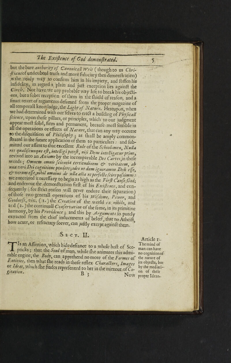 but the bar t authority of Cammed Writ (though to us Chri- ftattsox undoubted truth and more fidtreiary then demonftration) «the ready way to cot,firm him in hit impiety, and ftiffcn his mfidehty, ,n regard a plain and juft exception lies againlt the C,me. Nor have.we any probable way left to break hfs objedli- ©ns, but a fober reception of them in the (lrield ofreafon, and a /mart retort o arguments delhmed from the proper magazine of all tempo,all knowledge, the light of Mature. Hereupon, when vve had determined with our felves to eredl a building o{Pbylicall fciencc, upon thofe pillars, or principles, which to our judgment appear mod folid,. firm and permanent, becaufe mod fenfible in all the operations or effects of Nature, that can any way occurre ttthcdifquilkon of Philofophj. as frail be amply common- mated in the future application of them to particulars; and fub- mitted our aflentto that excellent Rule of the School-men, Nulla res qua tfcunc/ueejl^intelligipotefi, niji Dew intellio atur prius- revived into an Axiome by the incomparable Bes Cartes in thefe words; Omnem omnu feienti* certitudinem & veritatem ab una vert Dei cognitione pendereyJeo utdum ignoramus Beu. Yffe, &verum e$e nihil omnino dc *Ua alia reperfetlefcirepofsimL wcxonccived it neceffary to begin as high as the Firfi Caufe,God; and endevour the demouftration firft of his Exigence, and con- equcntly (for ftricpreafon will never endure their reparation ) of thole'two general operations of his mfdome, Power, and Gcodnefs viz,, (i.)the Creation of the world ex nihilo, and aid (2.) the continuall C onfervation of the fame, in its primitive harmony, by his Providence and this by Arguments to purely extracted from the chief inducements of belcef that no Atheift how acute, or rcfractary foever, can juftly except againft them. £ E C T. II. • . • • . 'T'ls an Affection, which bidsdefiance to a whole hoft of See- JL pticks; that the Soul of man, while fhe animates this admi- rable engine, the Body, can apprehend no more of the Formes of Eam.es, then what fte reads in thofe reflex CharaBers, lmao,s or Ideas, which fhe findcs reprefented to her in the mirrour of CV B 3 Now Article r.. The mind of man can have no cognition of the nature of its objeds, but by the mediati¬ on of their proper Ideas*■