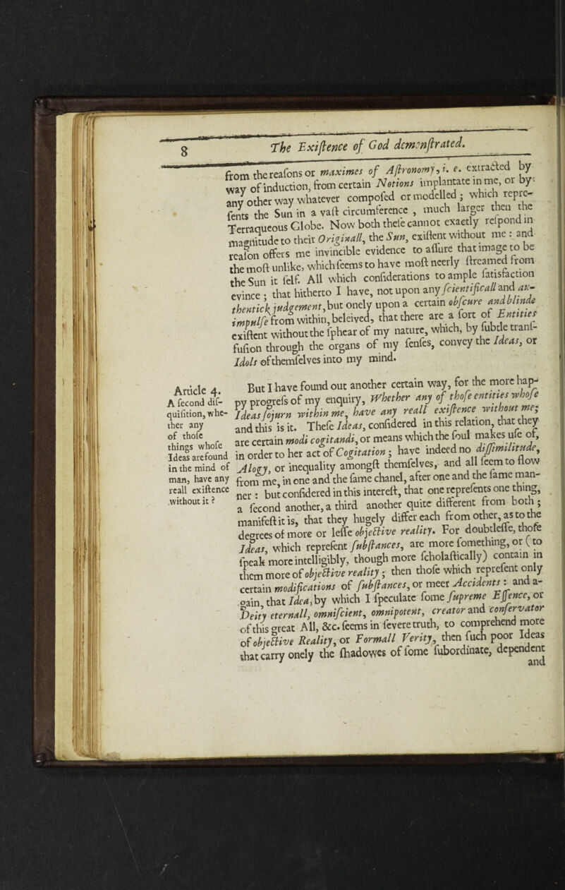 *— Article 4. A fecond dif- quifition, whe¬ ther any of thofe things whofe Ideas are found in the mind of man, have any teall exiftence without it ? from the reafons or maximes of A/tronomJ-,1. e. extracted by wav of induction, from certain Notions imp antate in me, or by< anv other way whatever compol'ed or modelled; which repre- fents the Sun in a vait circumterencc , much larger then the Terraqueous Globe. Now both thele cannot exactly refpondm inaptitude to their Origiaall, the Sun, extflent without me. and Kafon offers me invinc.ble evidence to allure that .mage to be the mod unlike, whichfeems to have moft ncerly 1 reamed from the Sun it felf. Ml which confidcrations to ample fatts&ctton evince - that hitherto X have, not upon any faint,fell and m- themc\,«d<rement, but onely upon a certam ebjeare 'w;*//efroi within, beleived, that there are a fort of Eattt.es exiftent without the fphear of my nature, which, by fubcle tian fufton through the organs of my fenfes, convey the Ideas, or Idols ofthemfelvcs into my mind. But I have found out another certain way, for the moie hap¬ py proofs of my enquiry, Whether any of thofe entities whoje Ideas Jojurn within me, have any reall exiftence ^hmme; and this is it. Thefe Ideas, confidercd in this relation that th y are certain modi cogitandi, or means which the foul makes ufc of, in order to her act of Cogitation ; have indeed no difimilittsde. Aloesy, or inequality amongft themfelves, and allTeem to flow from me, in one and the fame chanel, after one and the lame man¬ ner : but confidercd in this interefl, that one reprefents one thing, a fecond another, a third another quite different from both; manifeftitis, that they hugely differ each from ote^^ decrees of more or leffe objective reality. For doubtlefle, thofe Ideas which reprefent fab (lances, arc more iomething, or (to fpcak more intelligibly, though more fcholaftically) contain m them more of objelUve reality; then thofe which reprefent only certain modifications of fttbftances, ormeet Accidentsr and a- oain that Idea,by which I fpeculate fome fufreme E(fence, 01 fteity eternall, emmfeiem, ontmfmnt, creator and confervator of this teat All, &c.feems in fevere truth, to comprehend more of obiefave Reality, or Formal! Verity, then fuch poor Ideas that carry onely the lhadowes oflome fubordinate, dependent