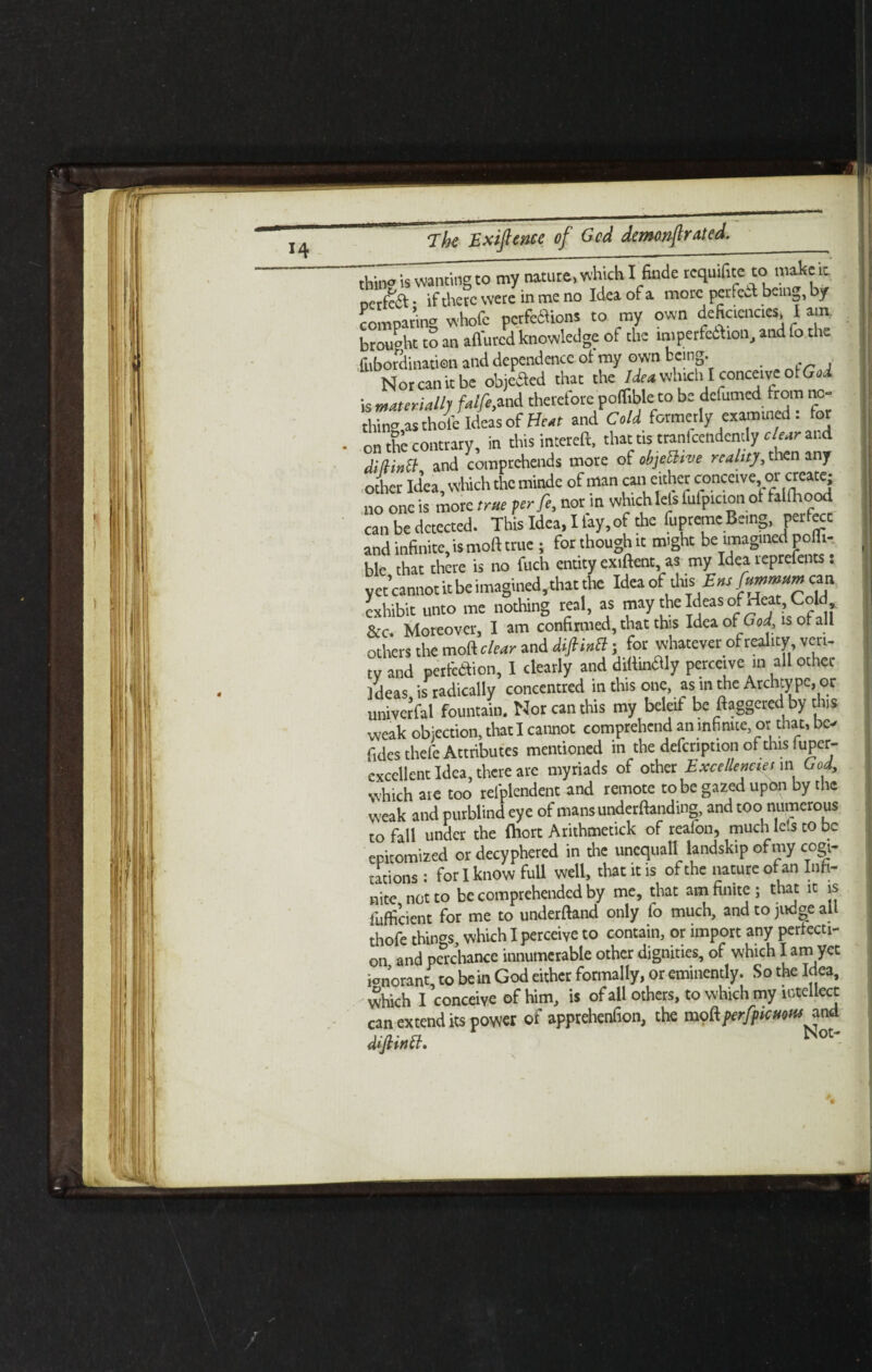 *4 thin? is wanting to my nature, which I fade requite to make it ocrfeft • if there were in me no Idea of a more perfect bein^, by comparing whofc pcrfebiions to my own deficiencies, I am. brought tS an affurcd knowledge of the imperfedtion, and Co the fubordinatien and dependence ot my own being. Nor can it be objeSed that the Idea which I conceive ot Gad is materially faifeflnd therefore poffiblc to be definite from no¬ thin'’as thole Ideas of and Cold formerly examined : for on the contrary, in this intereft, that as tranfcendently clear and Mina and comprehends more of cbjeftve realttjt, then any other Idea, which the minde of man can cither conceive, ot create; no one is more true per fe, nor in which lets fufpicton of taiOaood can be detected. This Idea, I fay, of the fupteme Being, perfect and infinite, is molt true ; for though it might be imagined pofii- ble chat there is no fuch entity extent, as my Idea reprefents: y etcannot it be imagined, that the Idea ofthis Ehs fttmmum can exhibit unto me nothing real, as may the Ideas ofAj, Cold &c. Moreover, I am confirmed, that this Idea of God is of all others the moft clear and diflintl j for whatever of reality veri¬ ty and perfection, I clearly and difiinaiy perceive in all other Ideas, is radically concentred in this one, as in the Archty pe, or univerfal fountain. Nor can this my beleif be daggered by this weak objection, that I cannot comprehend an infinite or that, be- fides thefe Attributes mentioned in the defcnption of this luper- cxcellent Idea, there are myriads of other Excellencies in God, which are too relplendent and remote to be gazed upon by the weak and purblind eye of mans undemanding, and too numerous to fall under the ftiort Arithmetick of reafon, much lets to be epitomized ordecyphered in the unequall landskip of my cogi¬ tations : for I know full well, that it is of the nature of an Infi¬ nite not to be comprehended by me, that am finite ; that it is fufficient for me to underftand only fo much, and to judge all thofe things, which I perceive to contain, or import any perfecti¬ on and perchance innumerable other dignities, of which I am yet ionorant to be in God either formally, or eminently. So the Idea, which I ’conceive of him, is of all others, to which my intellect can extend its power of apprehenfion, the mo&prfpKMM difiM. Not'